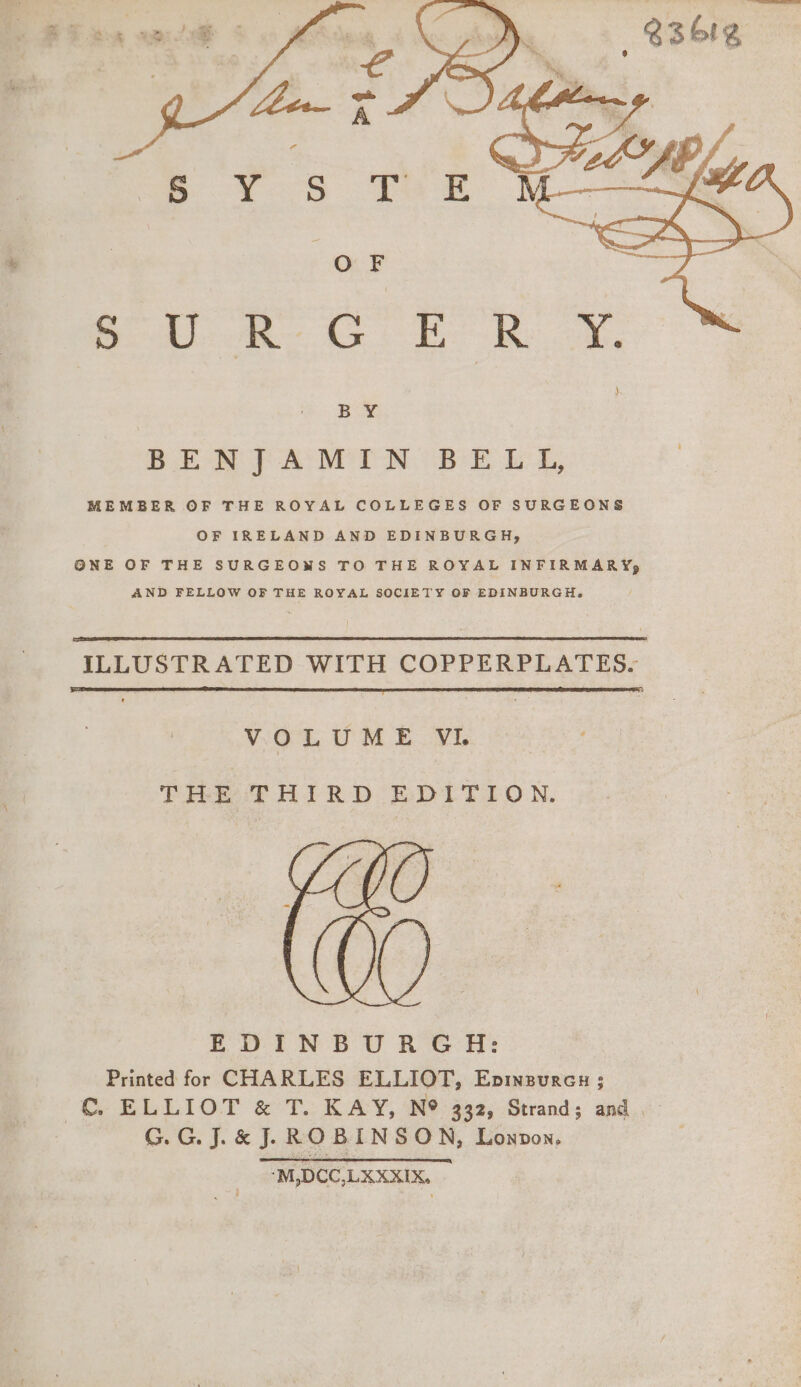 er eer 2 Ss } BY BENJAMIN BELL, MEMBER OF THE ROYAL COLLEGES OF SURGEONS OF IRELAND AND EDINBURGH, ONE OF THE SURGEOWS TO THE ROYAL INFIRMARY, AND FELLOW OF THE ROYAL SOCIETY OF EDINBURGH. ILLUSTR ATED WITH COPPERPLATES. VOLUME VI. THE THIRD EDITION. EDINBURGH: Printed for CHARLES ELLIOT, Epineurcu; € ELLIOT &amp; T. KAY, N® 332, Strand; and G.G. J. &amp; J. ROBINSON, Lonpon, ‘M,DCC,LKXXIX.