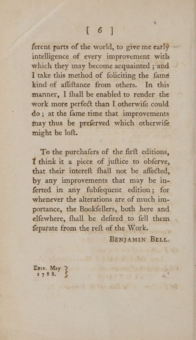 L 6] ferent parts of the world, to giveme early — intelligence of every improvement with which they may become acquainted ; and I take this method of foliciting the fame kind of affiftance from others. In this manner, I fhall be enabled to render the work more perfect than I otherwife could do; at the fame time that improvements tnay thus be preferved which otherwife ~ might be loft. To the purchafers of the firft editions, T think it a piece of juftice to obferve, that their intereft fhall not be affected, by any improvements that may be in- ferted in any fubfequent edition; for whenever the alterations are of much im- portance, the Bookfellers, both here and elfewhere, fhall be defired to fell them. . feparate from the reft of the Work. BEN] AMIN Bay Epix. May ? ean | 1788. deo