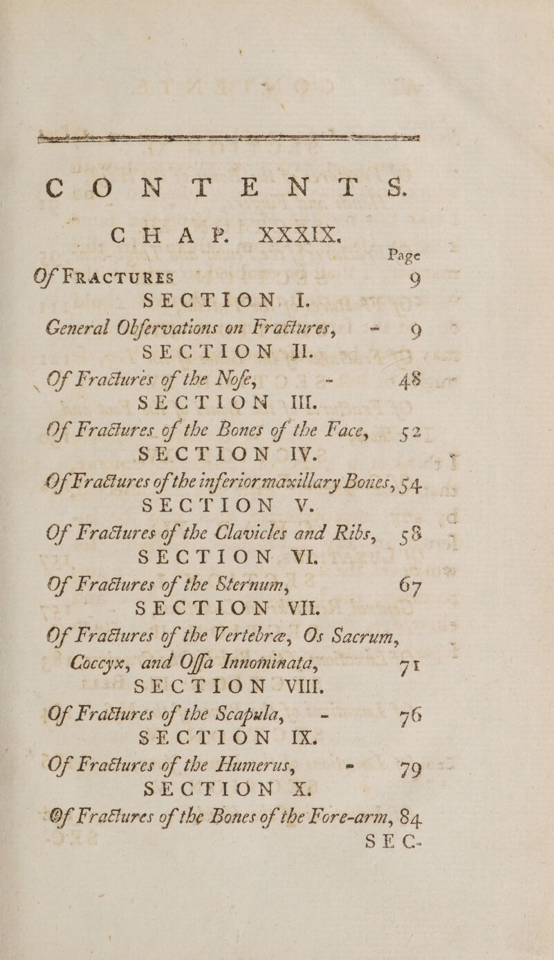 Pie oN. EN Ts. OR. gee gtate.S.6.ae- 4 | Page Of FRACTURES g  SECTION. I. General Obfervations on Fractures, = 9 SEC T1-0O Nod. : oe Fracture es of the Nofe, = 48 sae TL © IN. oT. Of Fratlures of the Bones of the Face, 52 »ECTION “ly. Of Fraétures of the inferior maxillary Boues, 54. Of CT LON: yy. Of Fraétures of the Clavicles and Ribs, 58 | SECTION VL | Of Fractures of the Sternum, 67 . SECTION VIL Of Frattures of the Vertebre, Os Sacrum, Coccyx, and Offa Innominata, a1 SECTION VUI. Of Frattures of the Scapula, — - nb Sk CTION - Ix, Of Frattures of the Humerus,  79 SECTION &amp;X: @ Of Frattures of the Bones of the Fore-arm, 84. 5 E C-