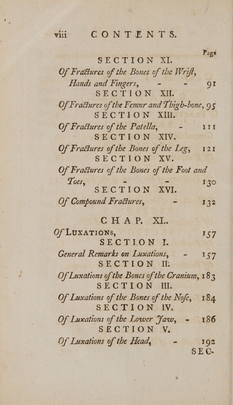 he OORT ER TS, - Page on LION 21.” Of Fratiures of the Bones of the Wrift, Hands and Fingers, mae is gt “SP ET1 ON, we Of Fraétures of the Femur and Thigh-bone, 95 SECTION XIlil. Of Frattures of the Patella, a 1It SECTION XIV. Of Frattures of the Bones of the Leg, 121 SECTION: XVO@. Of Fraétures of the Bones of the Foot and Toes, . = ~ 130 SECTION XYI. Of Compound Fraétures, ~ 132 i AP. ks Of LUXATIONs, We ss: SEG FT LON -1. General Remarks on Luxations, - 157 SECTION It Of Luxations of the Bones of the Cranium, 183 SECTION Ii. Of Luxations of the Bones of the Nofe, 184 SECTION 1V. Of Luxations of the Lower Faw, ~- 186 SF CORTON) ive Of Luxations of the Head, - 192 | SE C-