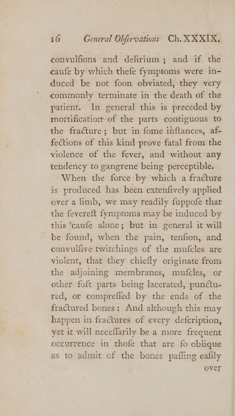 convulfions and delirium ; and if, the caufe by which thefe fymptoms were in- duced be not foon obviated, they very commonly terminate in the death of the patient. In general this is preceded by moitificatior of the parts contiguous to the fracture; but in fome inftances, af- fections of this kind prove fatal from the violence of the fever, and without any tendency to gangrene being perceptible. When the force by which a fracture is produced has been extenfively applied over a limb, we may readily fuppofe that the fevereft fymptoms may be induced by this ‘caufe alone; but in general it will be found, when the pain, tenfion, and convulfive twitchings of the mufcles are violent, that they chiefly originate from the adjoining membranes, mufcles, © or other foft parts being lacerated, punctu- red, or comprefied by the ends of the fractured bones: And although this may happen in fractures of every defcription, yet it will neceflarily be a more frecuent occurrence in thofe that are fo oblique as to admit of the bones pafling eafily over