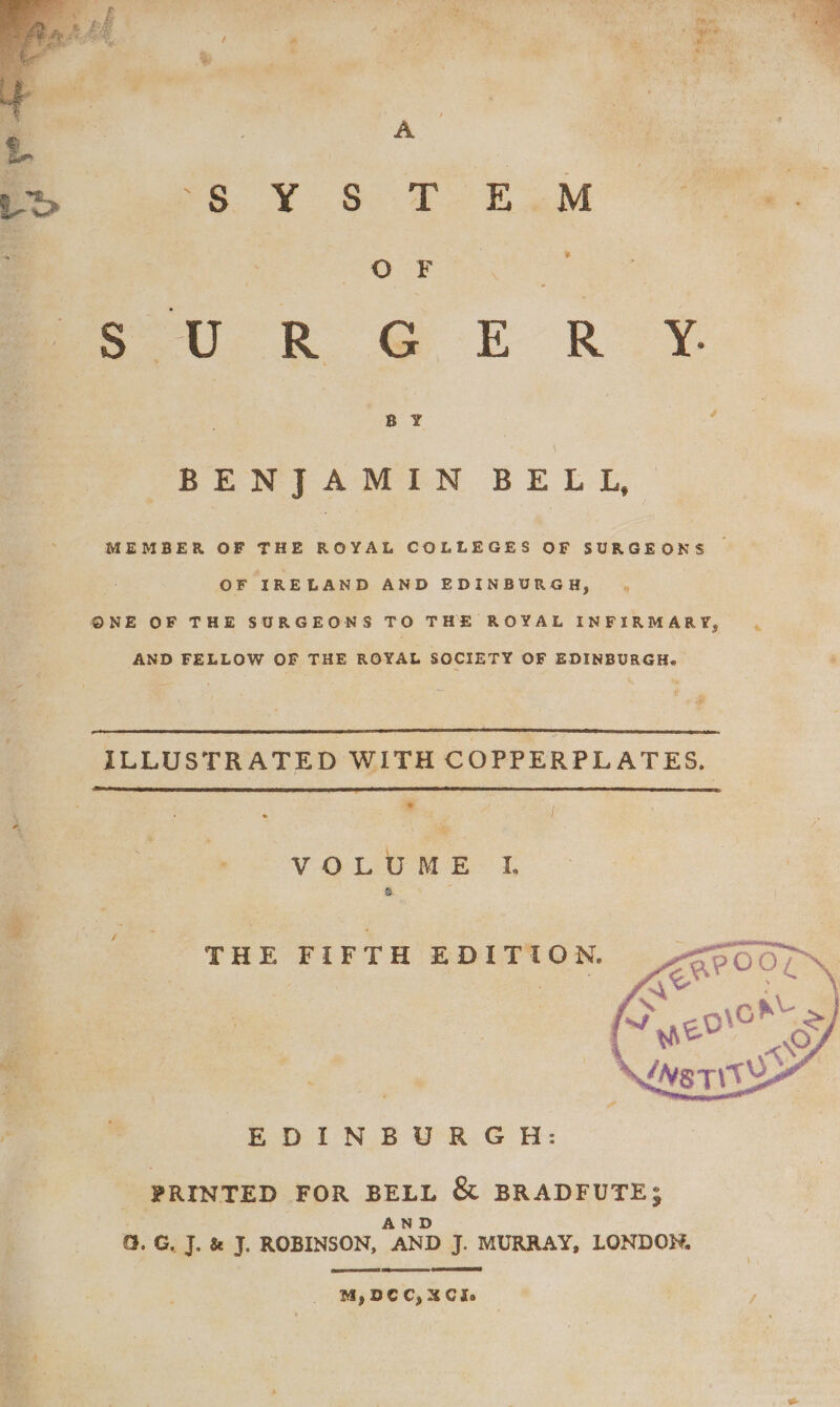 ae a ee Oe Tee ae UR GG E ROY BENJAMIN BELL, MEMBER OF THE ROYAL COLLEGES OF SURGEONS | OF IRELAND AND EDINBURGH, ONE OF THE SURGEONS TO THE ROYAL INFIRMARY, AND FELLOW OF THE ROYAL SOCIETY OF EDINBURGH. ILLUSTRATED WITH COPPERPLATES. | * t i VOLUME IL THE FIFTH EDITION. EDINBURGH: PRINTED FOR BELL &amp; BRADFUTE; AND G. G. J. &amp; J. ROBINSON, AND J. MURRAY, LONDON. eae A ED M,DCC,XCIe