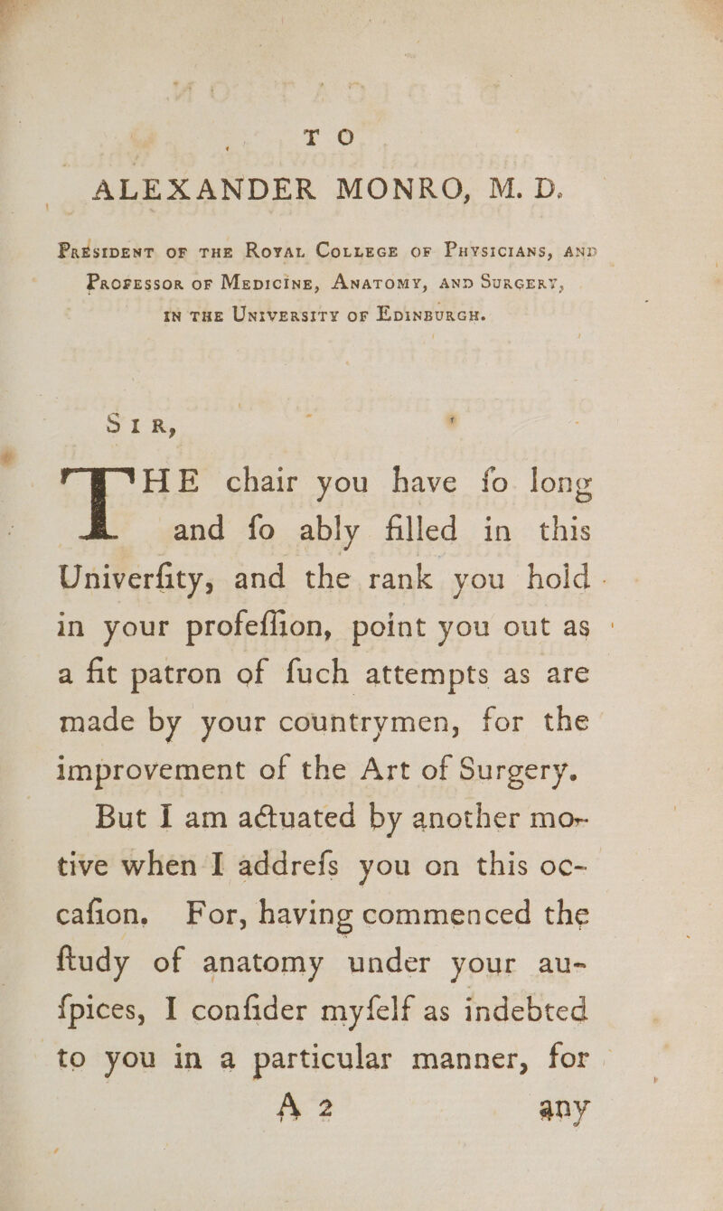 a oe 2 ie Paesipent or THE Rovan Cotzece or Puysicians, anp Prorsssor or Mepicint, ANATOMY, AND SuRGERY, tn THE University of Epinpurcn. SER, 3 ’ HE chair you have fo long and fo ably filled in this Univerfity, and the rank you hold. in your profefiion, point you out as - a fit patron of fuch attempts as are | made by your countrymen, for the improvement of the Art of Surgery. But I am actuated by another mor tive when I addrefs you on this oc- cafion, For, having commenced the ftudy of anatomy under your au- {pices, I confider myfelf as indebted