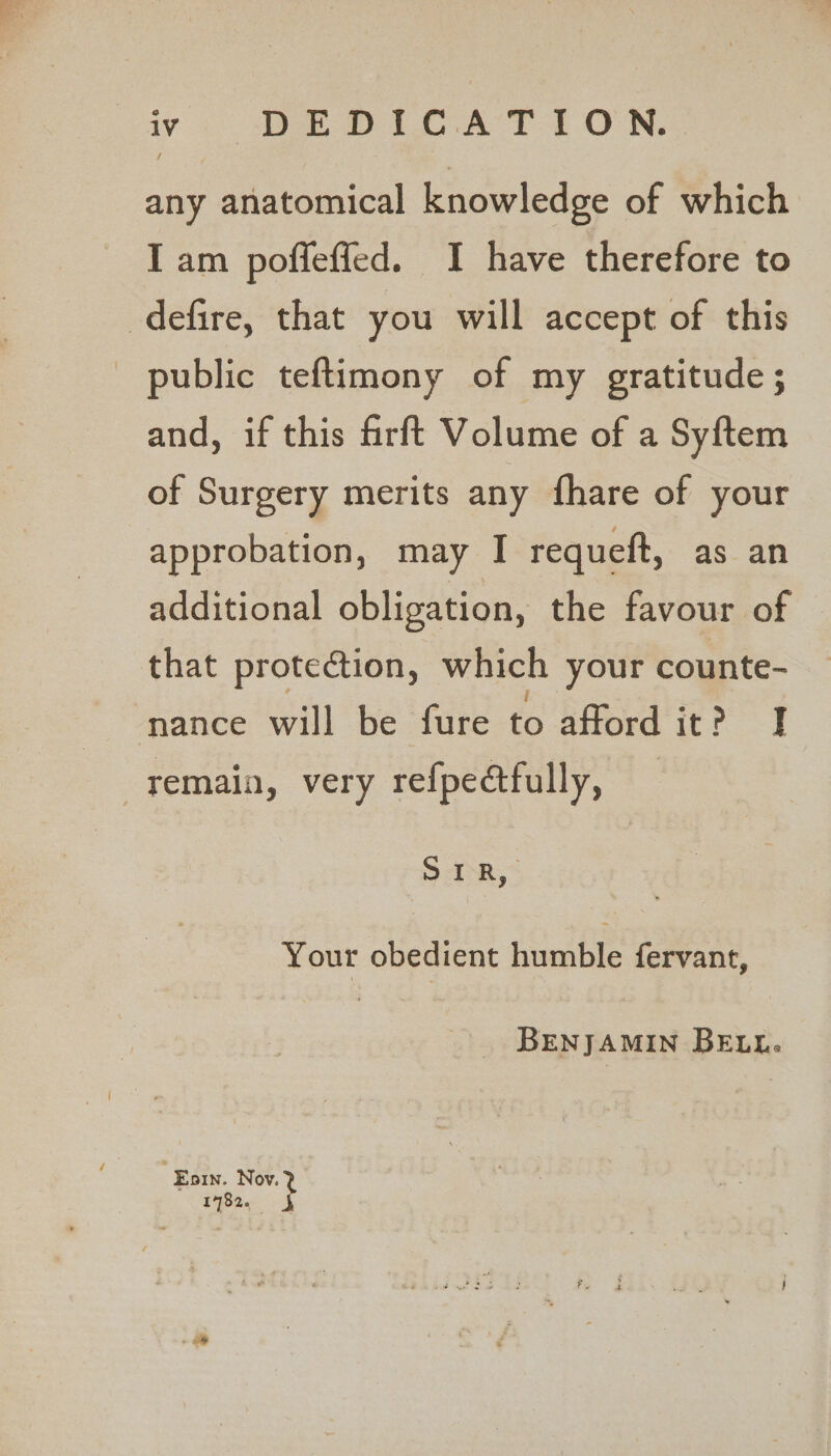 iv DEDICATION. any anatomical knowledge of which I am pofleffed. I have therefore to defire, that you will accept of this public teftimony of my gratitude; and, if this firft Volume of a Syftem of Surgery merits any fhare of your approbation, may I requett, as an additional obligation, the favour of that protection, which your counte- nance will be fure to afford it? I remain, very refpectfully, 5 Ik,” Your obedient humble fervant, BENJAMIN BELL. . Eoin. at 1782.