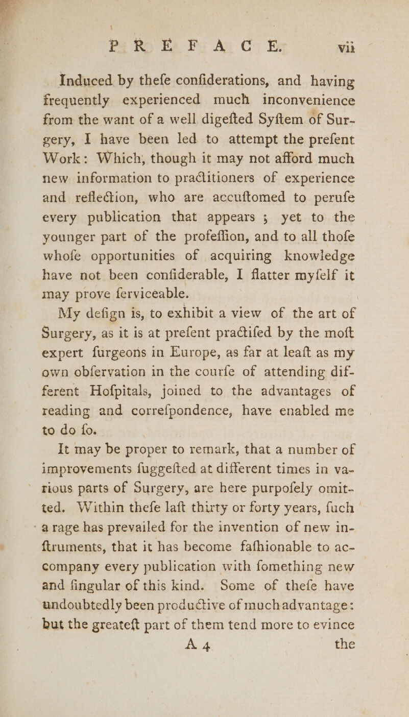; i PREFACE Vil Induced by thefe confiderations, and having frequently experienced much inconvenience from the want of a well digefted Syftem of Sur- gery, I have been led to attempt the prefent Work: Which, though it may not afford much new information to practitioners of experience and refleGion, who are accuftomed to perufe every publication that appears ; yet to the younger part of the profeflion, and to all thofe whofe opportunities of acquiring knowledge have not been confiderable, I flatter myfelf it may prove ferviceable. | My defign is, to exhibit a view of the art of Surgery, as it is at prefent pradtifed by the moft expert furgeons in Europe, as far at leaft as my own obfervation in the courfe of attending dif- ferent Hofpitals, joined to the advantages of reading and correfpondence, have enabled me to do fo. It may be proper to remark, that a number of improvements fuggefted at different times in va- - rious parts of Surgery, are here purpofely omit- ted. Within thefe laft thirty or forty years, fuch ‘arage has prevailed for the invention of new in- {truments, that it has become fafhionable to ac- company every publication with fomething new and fingular of this kind. Some of thefe have undoubtedly been productive of muchadvantage: _ but the greateft part of them tend more to evince A4 the