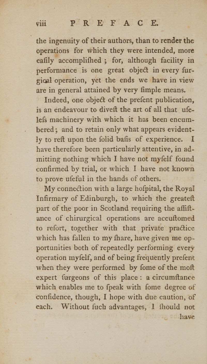 the ingenuity of their authors, than to render the operations for which they were intended, more eafily accomplifhed ; for, although facility in performance is one great object in every fur- gical operation, yet the ends we ‘have in view are in general attained by very fimple means. Indeed, one object of the prefent publication, is an endeavour to diveft the art of all that ufe- lefs machinery with which it has been encum- bered; and to retain only what appears evident- ly to reft upon the folid bafis of experience. I have therefore been particularly attentive, in ad- mitting nothing which I have not myfelf found confirmed by trial, or which I have not known to prove ufeful in the hands of others. My connection with a large hofpital, the Royal Infirmary of Edinburgh, to which the greateft part of the poor in Scotland requiring the affift- ance of chirurgical operations are accuftomed to refort, together with that private practice which has fallen to my fhare, have given me op- portunities both of repeatedly performing every operation myfelf, and of being frequently prefent when they were performed by fome of the moft expert furgeons of this place: a circumftance which enables me to fpeak with fome degree of confidence, though, I hope with due caution, of each. Without fuch advantages, 1 fhould not _-have