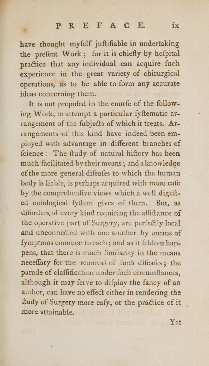 * nr Er A C ET 1%, have thought myfelf juftifiable in undertaking the prefent Work; for it is chiefly by hofpital practice that any individual can acquire fuch experience in the great variety of chirurgical operations, as to be able to form any accurate ideas concerning them. | It is not propofed in the courfe of the follow- ing Work, to attempt a particular fyftematic ar- rangement of the fubjects of which it treats. Ar- rangements of this kind have indeed been em- ployed with advantage in different branches of fcience: The ftudy of natural hiftory has been much facilitated by their means; andaknowledge ofthe more general difeafes to which the human body is liable, is perhaps acquired with more eale by the comprehenfive views which a well digeft- ed nofological fyftem gives of them. But, as diforders, of every kind requiring the afliftance of the operative part of Surgery, are perfectly local and unconnected with one another by means of fymptoms common to each; and as it feldom hap- pens, that there is much fimilarity in the means neceflary for the removal of fuch difeafes; the parade of claflification under fuch circumftances, although it may ferve to difplay the fancy of an author, can have no effect either in rendering the ftudy of Surgery more eafy, or the practice of it _ more attainable. Yet