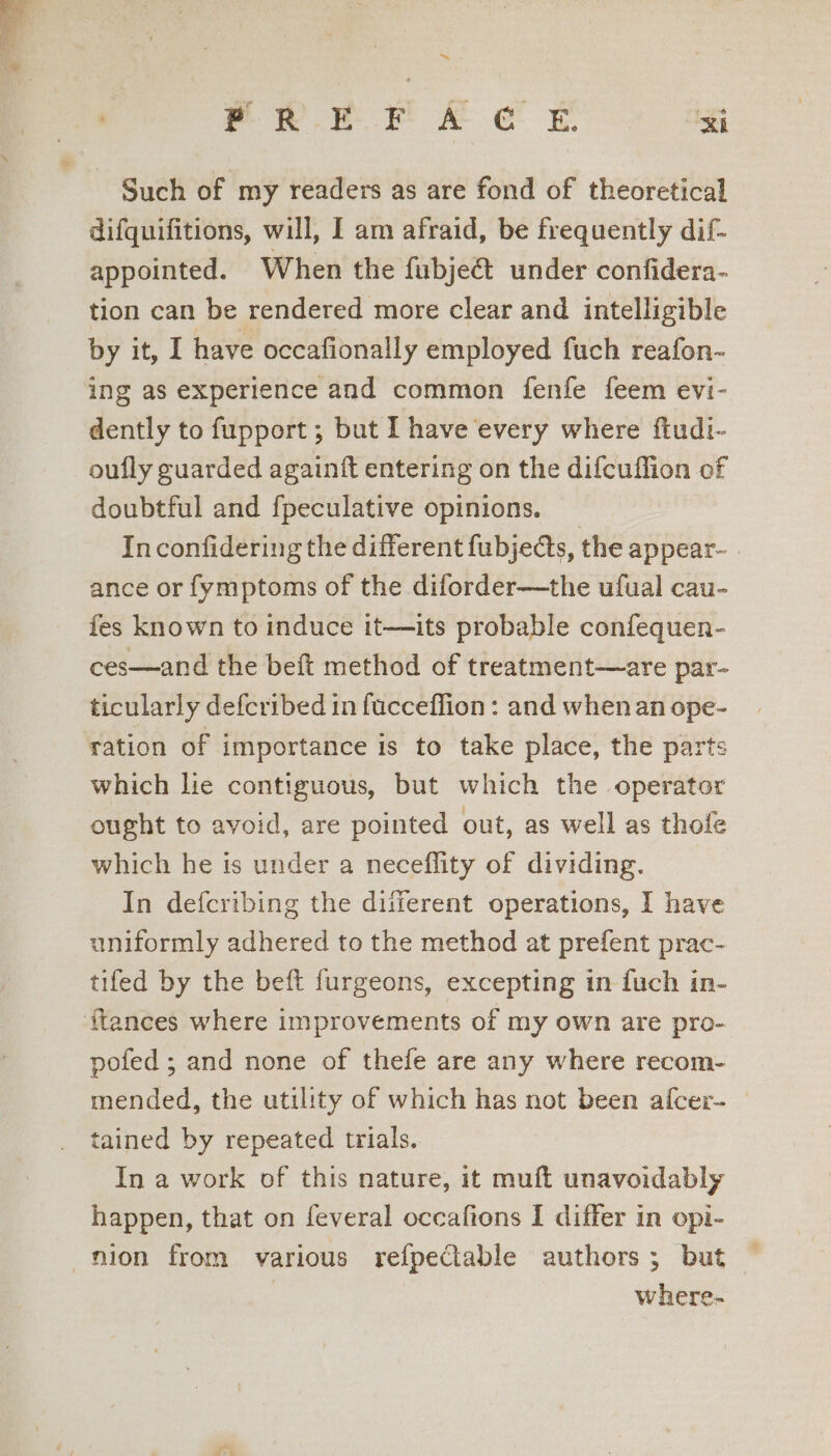 = ™~ eR er ke Ee RI difquifitions, will, I am afraid, be frequently dif- appointed. When the fubject under confidera- tion can be rendered more clear and intelligible by it, I have occafionally employed fuch reafon- ing as experience and common fenfe feem evi- dently to fupport ; but I have every where ftudi- oufly guarded againft entering on the difcuffion of doubtful and fpeculative opinions. _ In confidering the different fubjedts, the appear- | ance or fymptoms of the diforder—the ufual cau- fes known to induce it—its probable confequen- ces—and the beft method of treatment—are par- ticularly defcribed in fucceffion : and when an ope- ration of importance is to take place, the parts which lie contiguous, but which the operator ought to avoid, are pointed out, as well as thofe which he is under a neceflity of dividing. In defcribing the diferent operations, I have uniformly adhered to the method at prefent prac- tifed by the beft furgeons, excepting in fuch in- pofed ; and none of thefe are any where recom- mended, the utility of which has not been alcer- | tained by repeated trials. In a work of this nature, it muft unavoidably happen, that on feveral occafions I differ in opi- w here-