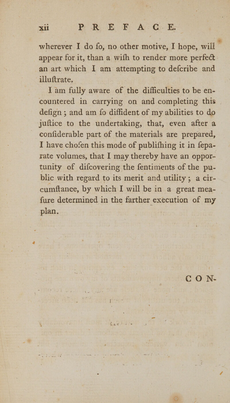 wherever I do fo, no other motive, I hope, will ‘ appear for it, than a wifh to render more perfect an art which I am attempting to defcribe and illuftrate, . I am fully aware of the difficulties to be en- countered in carrying on and completing this . defign ; and am fo diffident of my abilities to do juftice to the undertaking, that, even after a - confiderable part of the materials are prepared, I have chofen this mode of publifhing it in fepa- rate volumes, that I may thereby have an oppor- tunity of difcovering the fentiments of the pu- blic with regard to its merit and utility; a cir- | cumftanee, by which I will be in a great mea- fure determined in the farther execution of my plan. CO N-