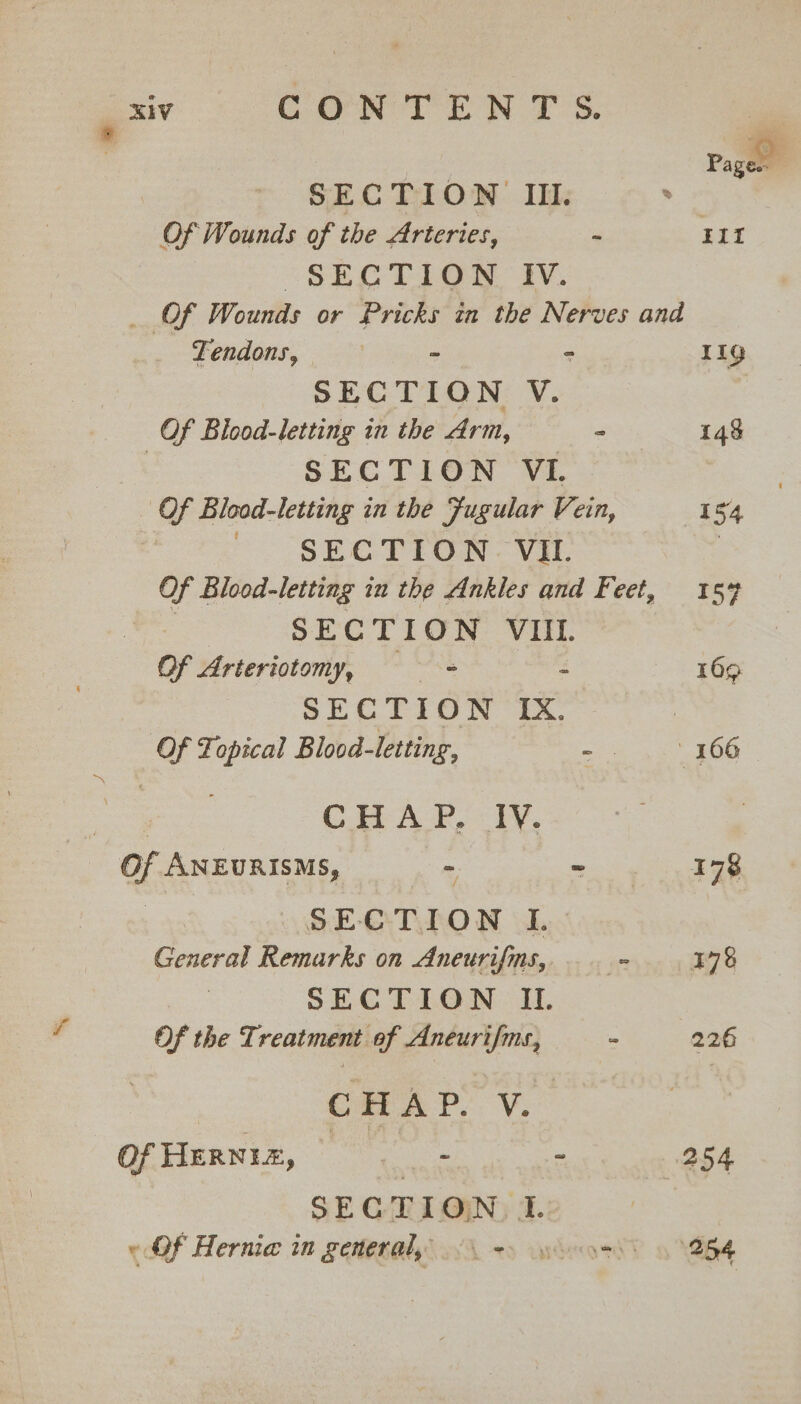 | Page | SECTION III. . Of Wounds of the Arteries, - HII §SEG TION. IV. _ Of Wounds or Pricks in the Nerves and Tendons, | - = 11g SECTION V. Of Bicod-letting in the Arm, - 148 SECTION VI Of Blood-letting in the Fugular Vein, 154 Pe SECTOR Vat | Of Blood-letting iu the Ankles and Feet, 159 | SECTION VIIL. Of Arteriotomy, os - 169 SECTION IX. Of Topical Blood-letting, =: 2 42 kG ae cle CHAP. IV. Of ANEURISMS, —% &gt; ys FES SECTION I. General Remarks on Aneurifms, cs 178 SECTION IL Of the Treatment af Aneurifms, : 226 CHAP. V. Of HERNIA, a si 254 SECTION. I. «Of Hernia in gemeraly &lt;&gt; soos 254