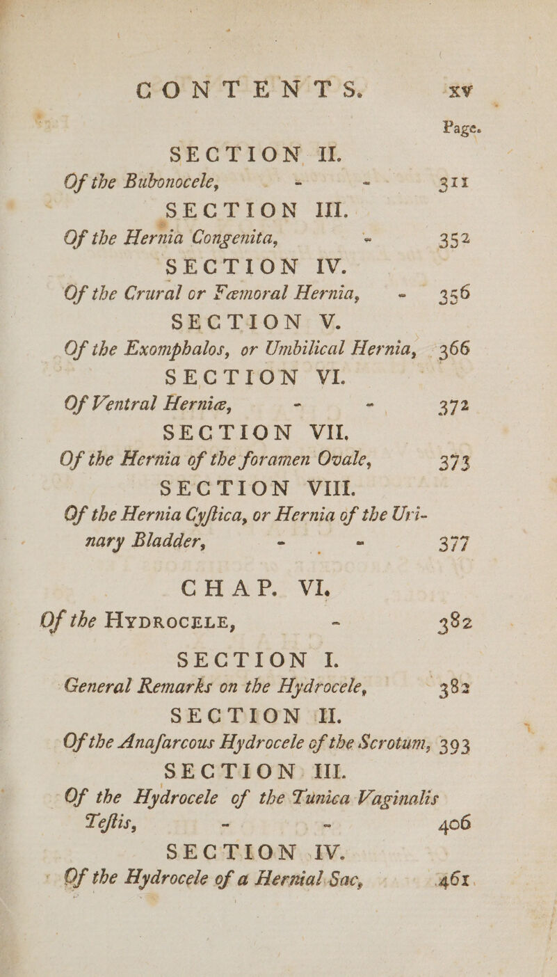 CONTENTS. xy Page. SECTION II. Of the Bubonocele, s ~ 311 : S ECTION MII. Of the Hernia Congenita, - 352 SECTION IV. Of the Crural or Femoral Hernia, - 356 SECTION V. _Of the Exomphalos, or Umbilical Hernia, | 366 SECTION VI. oe Of Ventral Hernia, - = 372 SECTION VIL | Of the Hernia of the foramen Ovale, 373 SECTION VIII. Of the Hernia Cyftica, or Hernia of the Uri- nary Bladder, ree 347 CHAP. Vi, Of the HYDROCELE, se 382 SECTION I. General Remarks on the Hydrocele, =—S——- 382 SECTION JL. Of the Anafarcous Hydrocele of the Scrotum, 393 SECTION? Ill. Of the Hydrocele of the Tunica Vaginalis Teftis, - ~ 406 SECTION JV. | | Of the Hydrocele of a Hernial Sac, AOX, at