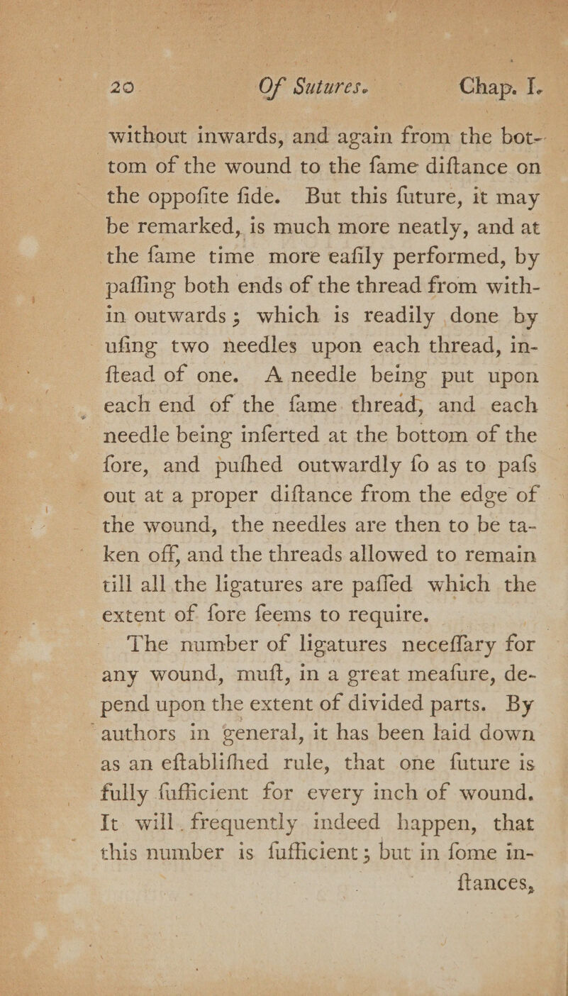 20° | . Of Sutures. Het Chap. I. without inwards, and again from the bot- tom of the wound to the fame diftance on the oppofite fide. But this future, it may be remarked, is much more neatly, and at the fame time more eafily performed, by pafling both ends of the thread from with- in outwards ; which is readily done by ufing two needles upon each thread, in- ftead of one. A needle being put upon _ each end of the fame thread, and each needle being inferted at the bottom of the fore, and putfhed outwardly fo as to pafs out at a proper diftance from the edge of the wound, the needles are then to be ta- ken off, and the threads allowed to remain till all the ligatures are paffled which the extent of fore feems to require. The number of ligatures neceflary for any wound, muft, in a great meatfure, de- pend upon the extent of divided parts. By ‘authors in general, it has been laid down as an eftablifhed rule, that one future is fully fufficient for every inch of wound. It will. frequently indeed happen, that this number is fufficient ; but in fome in- ftances,