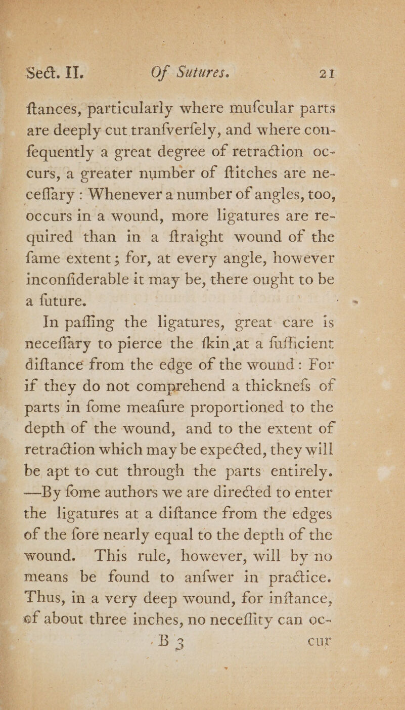 ftances, particularly where mufcular parts are deeply cut tranfverfely, and where.con- fequently a great degree of retraction oc- curs, a greater number of ftitches are ne- occurs in a wound, more ligatures are re- quired than in a ftraight wound of the fame extent; for, at every angle, however inconfiderable it may be, there ought to be a future. | | In paffing the ligatures, great care is neceflary to pierce the fkin at a fufficient diftance from the edge of the wound: For if they do not comprehend a thicknefs of parts in fome meafure proportioned to the depth of the wound, and to the extent of retraction which may be expected, they will be apt to cut through the parts entirely. - —By fome authors we are directed to enter the ligatures at a diftance from the edges of the fore nearly equal to the depth of the wound. This rule, however, will by no means be found to anfwer in practice. Thus, in a very deep wound, for inftance, ef about three inches, no neceflity can oc-