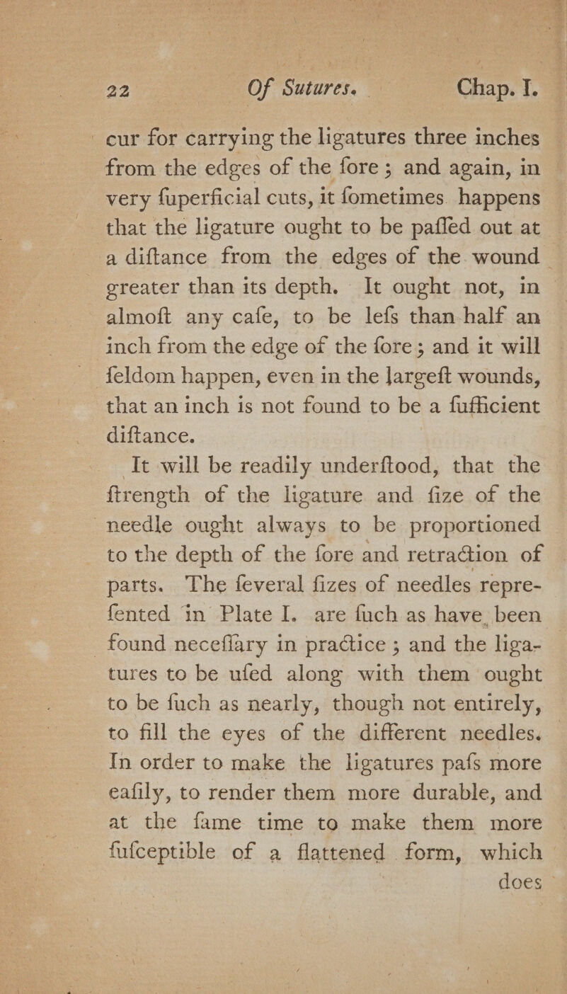 cur for carrying the ligatures three inches _ from the edges of the fore; and again, in — very fuperficial cuts, it fometimes. happens a diftance from the edges of the. wound — greater than its depth. It ought not, in © almoft any cafe, to be lefs than half an inch from the edge of the fore; and it will © feldom happen, even in the Jargeft wounds, that an inch is not found to be a fufficient diftance. | ‘It will be readily underftood, that the | firength of the ligature and fize of the needle ought always to be proportioned to the depth of the fore and retraGion of © parts. The feveral fizes of needles repre- fented in Plate I. are fuch as have. been found neceflary in practice ; and the liga- — tures to be ufed along with them ought to be fuch as nearly, though not entirely, to fill the eyes of the different needles. _ In order to make the ligatures pafs more eafily, to render them more durable, and at the fame time to make them more fufceptible of a flattened form, which © does