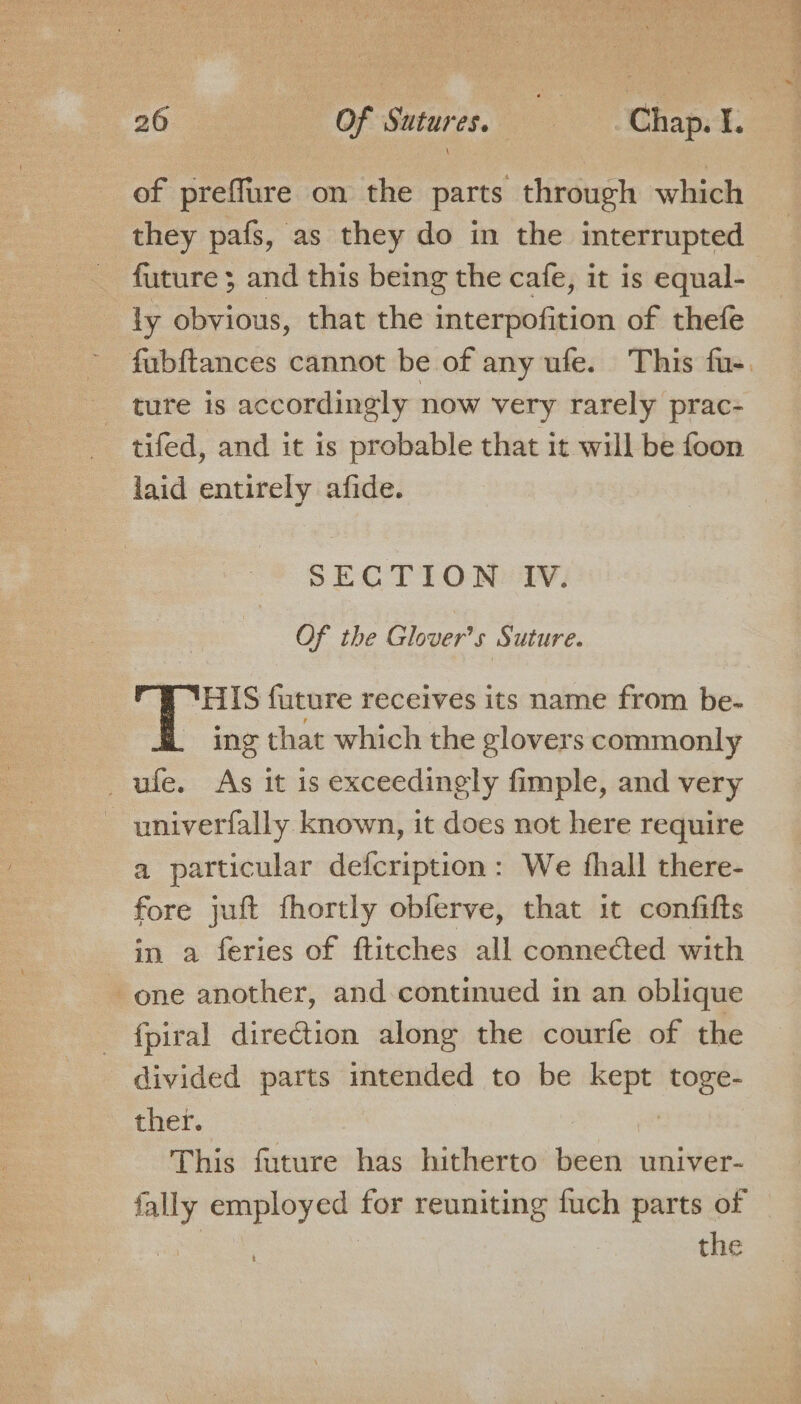 of preffure on the parts through which they pafs, as they do in the interrupted future ; and this being the cafe, it is equal- ly obvious, that the interpofition of thefe - fubftances cannot be of any ufe. This fu-. ture is accordingly now very rarely prac- tifed, and it is probable that it will be foon laid entirely afide. SECTION IV. OF the Glover's Suture. THIS future receives its name from be- - ing that which the glovers commonly _ufe. As it is exceedingly fimple, and very - univerfally known, it does not here require a particular defcription: We fhall there- fore juft fhortly obferve, that it confifts in a feries of ftitches all connected with one another, and continued in an oblique fpiral direction along the courfe of the divided parts mtended to be “ae toge- ther. This future has hitherto bassin univer- fally employed for reuniting fuch parts of | | the