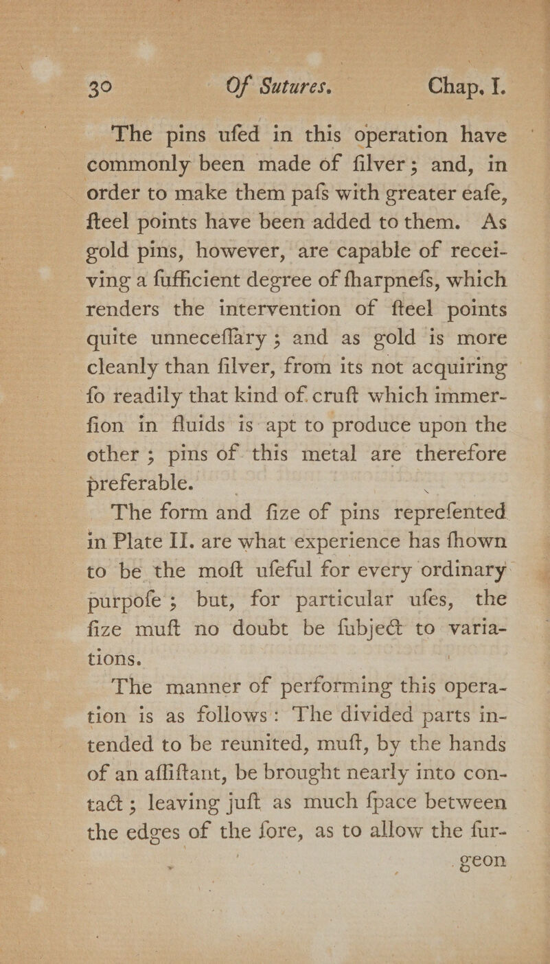 commonly been made of filver; and, in order to make them pafs with greater eafe, fteel points have been added tothem. As gold pins, however, are capable of recei- renders the intervention of fteel points quite unneceflary ; and as gold is more fo readily that kind of. cruft which immer- fion in fluids is apt to produce upon the other ; pms of this metal are therefore preferable. ~N in Plate II. are what experience has fhown purpofe; but, for particular ufes, the - fize muft no doubt be fubjec&amp; to varia- tions. as The manner of performing this opera- tion is as follows: The divided parts in- of an affiftant, be brought nearly into con- tact; leaving juft as much fpace between the edges of the fore, as to allow the fur- ~
