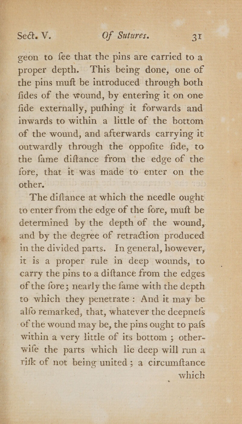 geon to fee that the pins are carried to a proper depth. This being done, one of the pins muft be introduced through both | fides of the wound, by entering it on one fide externally, puthing it forwards and inwards to within a little of the bottom of the wound, and afterwards carrying it outwardly through the oppofite fide, to the fame diftance from the edge of the fore, that it was made to enter on the other. The diftanee at which the rieédle sagt to enter from the edge of the fore, muft be determined by the depth of the wound, in the divided parts. In general, however, it is a proper rule in deep wounds, to carry the pins to a diftance from the edges of the fore; nearly the fame with the depth | to which they penetrate: And it may be alfo remarked, that, whatever the deepnefs of the wound may be, the pins ought to pafs within a very little of its bottom ; other- wHe the parts which lie deep will run a tuk of not being united; a circumftance _ which
