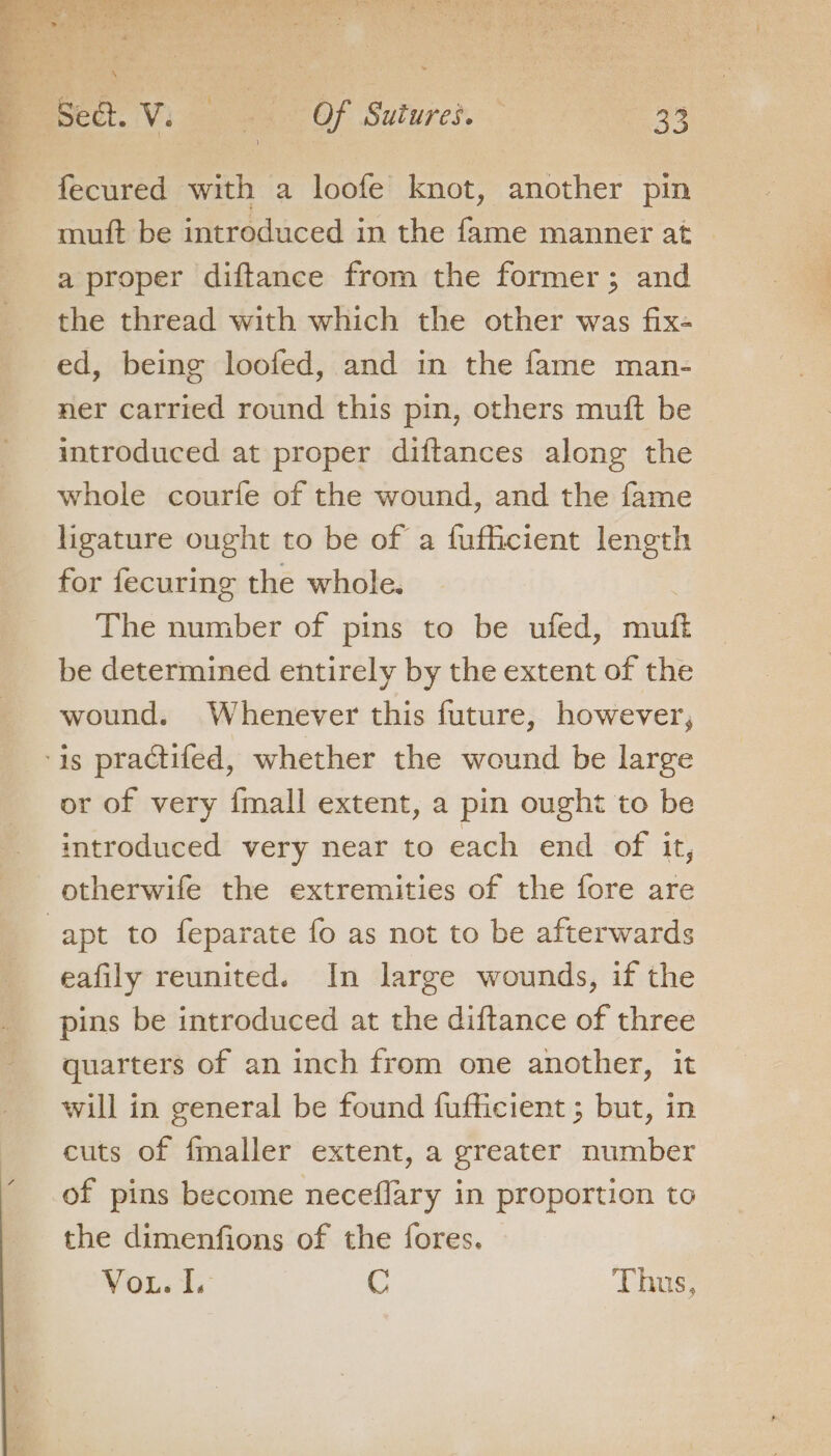 fecured with a loofe knot, another pin muft be introduced in the fame manner at a proper diftance from the former; and the thread with which the other was fix- ed, being loofed, and in the fame man- ner carried round this pin, others muft be introduced at proper diftances along the whole courfe of the wound, and the fame ligature ought to be of a fufficient length for fecuring the whole. The number of pins to be ufed, ninett be determined entirely by the extent of the wound. Whenever this future, however, or of very {mall extent, a pin ought to be introduced very near to each end of it, otherwife the extremities of the fore are eafily reunited. In large wounds, if the pins be introduced at the diftance of three quarters of an inch from one another, it will in general be found fufficient ; but, in cuts of fmaller extent, a greater number of pins become neceflary in proportion to the dimenfions of the fores. Vou. I. C Thus,
