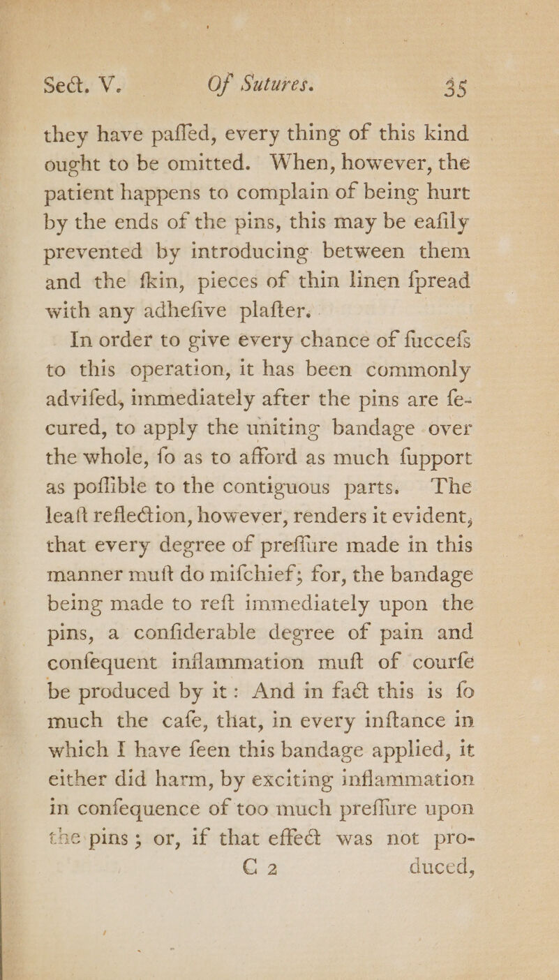 _ they have paffed, every thing of this kind ought to be omitted. When, however, the patient happens to complain of being hurt by the ends of the pins, this may be eafily prevented by introducing between them and the fkin, pieces of thin linen {fpread with any adhefive plafter.. In order to give every chance of fuccefs to this operation, it has been commonly advifed, immediately after the pins are fe- cured, to apply the uniting bandage over the whole, fo as to afford as much fupport as poflible to the contiguous parts. The leaft refleGtion, however, renders it evident, that every degree of preffiire made in this manner mutt do mifchief; for, the bandage being made to reft immediately upon the pins, a confiderable degree of pain and confequent inflammation muft of courfe be produced by it: And in faét this is fo much the cafe, that, in every inftance in which I have feen this bandage applied, it either did harm, by exciting inflammation in confequence of too much preflure upon the pins; or, if that effect was not pro- G 2 | duced,