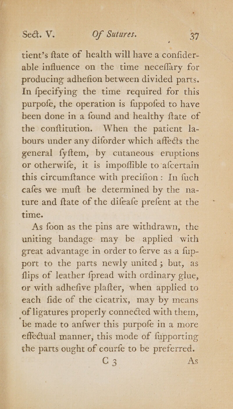 is onan tient’s ftate of health will have a confider- able influence on the time neceflary for producing adhefion between divided parts. In fpecifying the time required for this purpofe, the operation is fuppofed to have been done in a found and healthy ftate of the conftitution. When the patient la- bours under any diforder which affects the general fyftem, by cutaneous eruptions or otherwife, it is impofflible to afcertain this circumftance with precifion: In fuch cafes we muft be determined by the na- ture and ftate of the difeafe prefent at the time. | As foon as the pins are withdrawn, the uniting bandage may be applied with great advantage in order to ferve as a fup- port to the parts newly united; but, as flips of leather fpread with ordinary glue, or with adhefive plafter, when applied to each fide of the cicatrix, may by means be made to anfwer this purpofe in a more effectual manner, this mode of fupporting the parts ought of courfe to be preferred. | G4 As