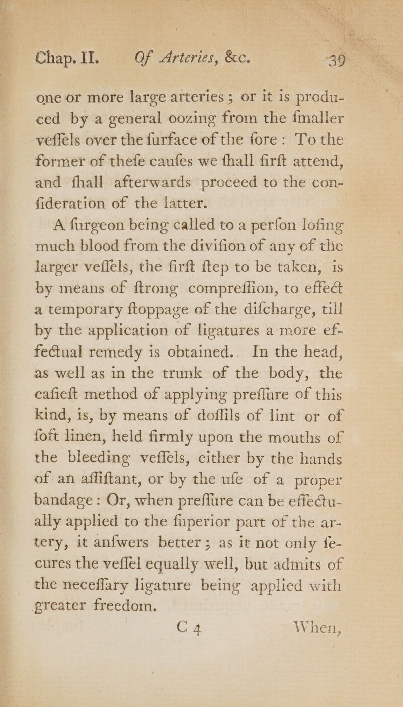 , Pichap.JILe | of Arteries, &amp;e. one or more large arteries ; or it is produ- ced by a general oozing from the {maller veffels over the furface of the fore: To the former of thefe caufes we fhall firft attend, and fhall afterwards proceed to the con- fideration of the latter. | A furgeon being called to a perfon lofing much blood from the divifion of any of the larger veflels, the firft ftep to be taken, is by means of {trong compreflion, to effect a temporary ftoppage of the difcharge, till by the application of ligatures a more ef- fetual remedy is obtained. In the head, as well as in the trunk of the body, the eafieft method of applying preflure of this kind, is, by means of doffils of lint or of foit linen, held firmly upon the mouths of the bleeding veffels, either by the hands of an affiftant, or by the ufe of a proper bandage: Or, when preflure can be effe@tu- ally applied to the fuperior part of the ar- tery, it anfwers better; as it not only fe- cures the veflel equally well, but admits of the neceflary ligature being applied with greater freedom. ee When,