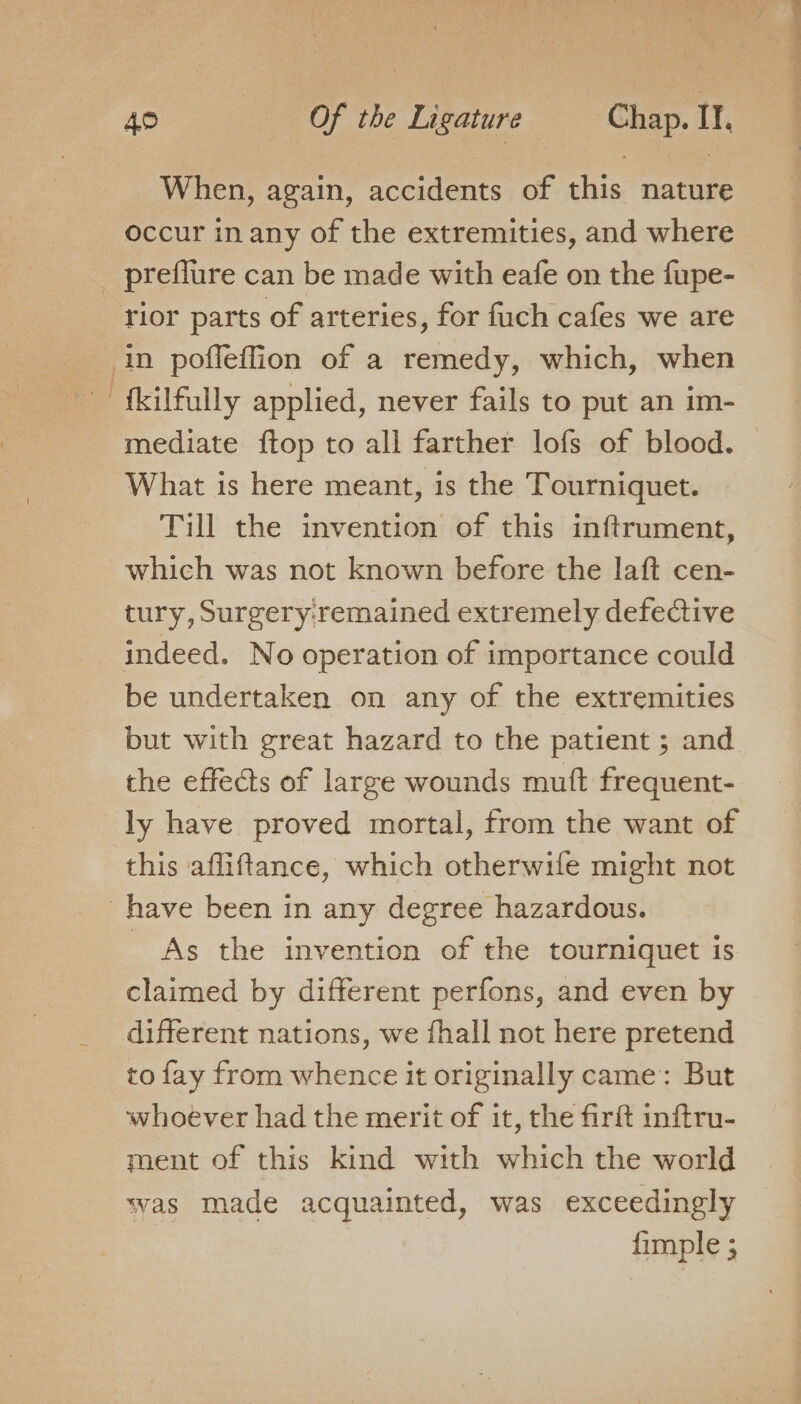 _ When, again, accidents of this nature occur in any of the extremities, and where _ preffure can be made with eafe on the fupe- rior parts of arteries, for fuch cafes we are in poffeffion of a remedy, which, when fkilfully applied, never fails to put an im- mediate ftop to all farther lofs of blood. What is here meant, is the Tourniquet. Till the invention of this inftrument, which was not known before the laft cen- tury, Surgery: remained extremely defective be undertaken on any of the extremities but with great hazard to the patient ; and the effets of large wounds muft frequent- ly have proved mortal, from the want of this afliftance, which otherwife might not have been in any degree hazardous. As the invention of the tourniquet is claimed by different perfons, and even by different nations, we {hall not here pretend to fay from whence it originally came: But whoever had the merit of it, the firft inftru- ment of this kind with which the world was made acquainted, was exceedingly fimple ;