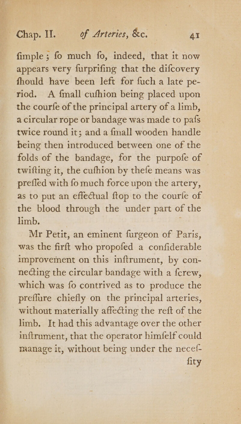 fimple ; fo much fo, indeed, that it now appears very furprifing that the difcovery fhould have been left for fuch a late pe- the courfe of the principal artery of a limb, a circular rope or bandage was made to pafs twice round it; and a {mall wooden handle being then introduced between one of the folds of the bandage, for the purpofe of twifting it, the cufhion by thefe means was prefled with fo much force upon the artery, as to put an effectual ftop to the courfe of limb. Mr Petit, an eminent furgeon of Paris, was the firft who propofed a confiderable improvement on this inftrument, by con- necting the circular bandage with a {crew, which was fo contrived as to produce the preflure chiefly on the principal arteries, limb. It had this advantage over the other inftrument, that the operator himfelf could manage it, without being under the necel- : fity