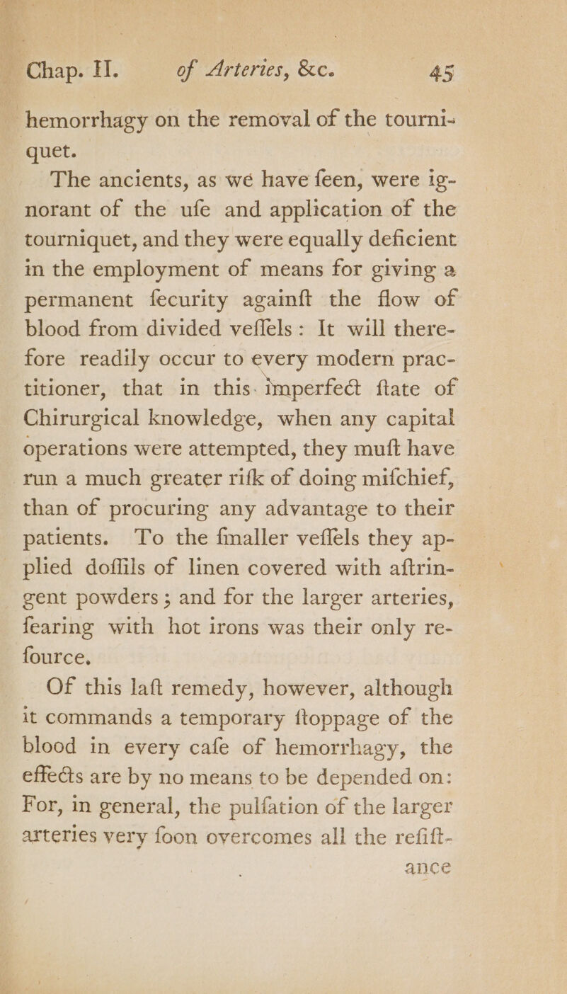 A hemor rhasy on the removal of the tourni- quet. | The ancients, as we have feen, were ig- norant of the ufe and application of the tourniquet, and they were equally deficient in the employment of means for giving a permanent fecurity againft the flow of blood from divided veflels: It will there- fore readily occur to every modern prac- titioner, that in this. imperfeat ftate of Chirurgical knowledge, when any capital operations were attempted, they muft have run a much greater rifk of doing mitchief, than of procuring any advantage to their patients. To the fmaller veffels they ap- _ pled doffils of linen covered with aftrin- gent powders ; and for the larger arteries, fearing with hot irons was their only re- fource, Of this laft remedy, however, although it commands a temporary ftoppage of the blood in every cafe of hemorrhagy, the effects are by no means to be depended on: For, in general, the pulfation of the larger arteries very foon overcomes all the refift- ance