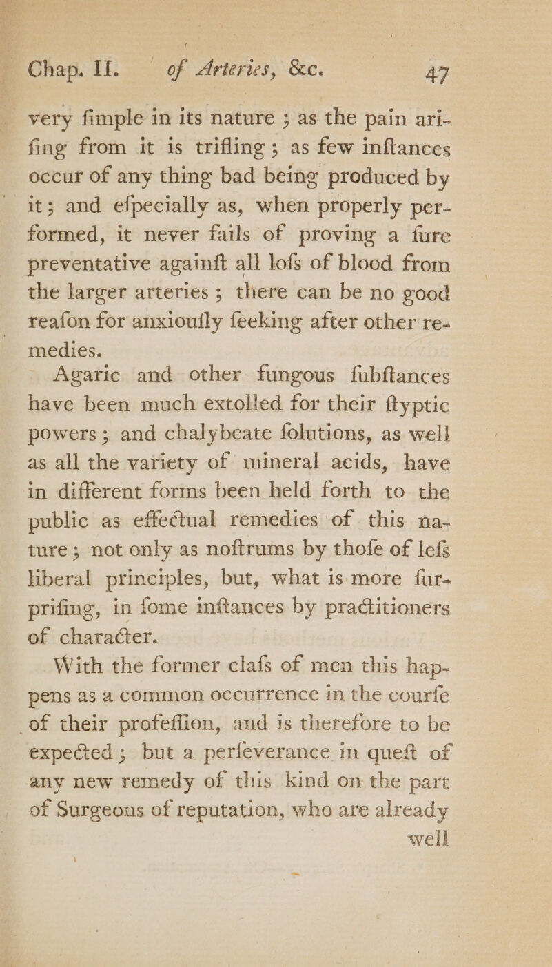 _ very fimple in its nature ; as the pain ari- fing from it is trifling ; as few inftances occur of any thing bad being produced by it; and efpecially as, when properly per- formed, it never fails of proving a fure preventative againft all lofs of blood from the larger arteries ; there can be no good reafon for anxioufly feeking after other re- medies. Agaric and other fungous fubftances have been much extolled for their ftyptic powers; and chalybeate folutions, as well as all the variety of mineral acids, have in different forms been held forth to the public as effectual remedies of . this na- ture ; not only as noftrums by thofe of lefs hberal principles, but, what is more fur- prifing, in fome nudtances by practitioners of charaéter. With the former clafs of men this hap- pens as a common occurrence in the courfe _of their profeflion, and is therefore to be expected ; but a perfeverance in queft of any new remedy of this kind on the part of Surgeons of reputation, who are already well
