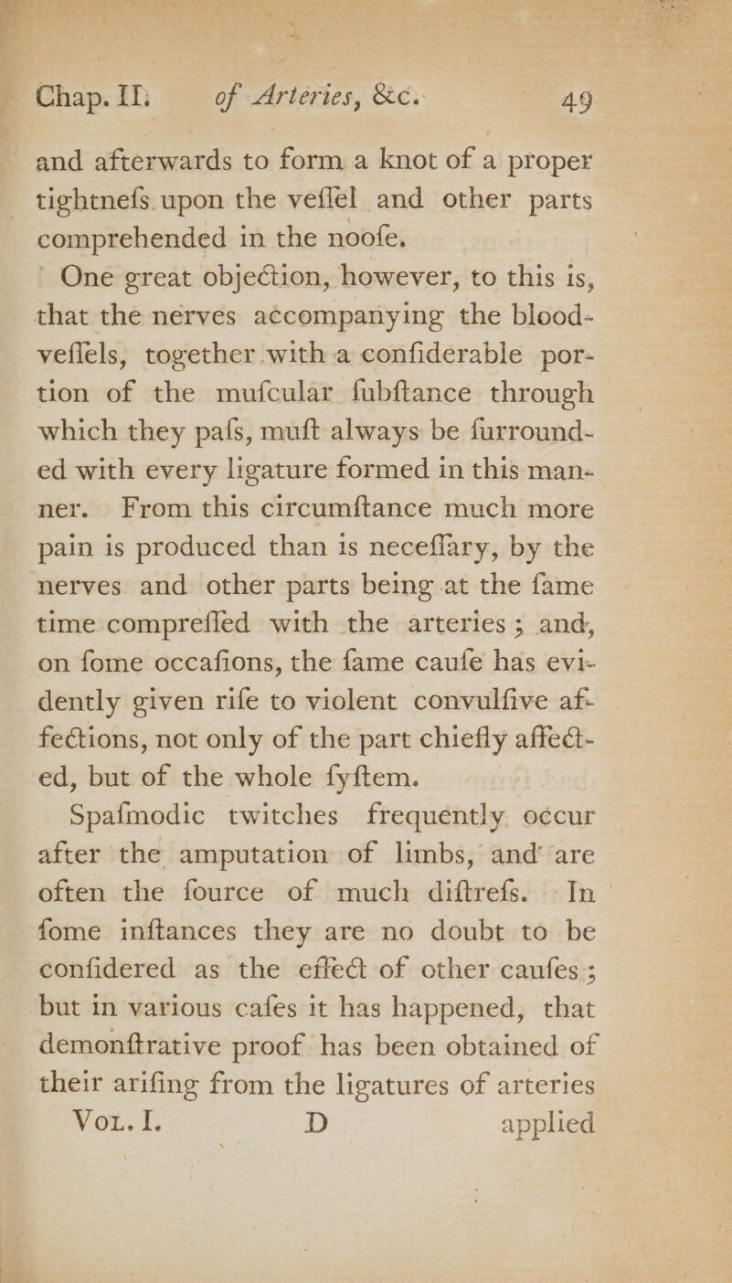 a? i a es Chap.Ih of Arteries, &amp;c. ot and afterwards to form a knot of a proper tightnefs. upon the veflel and other parts comprehended in the noofe, One great objection, however, to this is, that the nerves accompanying the blood- veflels, together with a confiderable por- tion of the mufcular fubftance through which they pafs, muft always be furround- ed with every ligature formed in this man- ner. From this circumftance much more pain is produced than 1s neceflary, by the nerves and other parts being at the fame time comprefled with the arteries ; and, on fome occafions, the fame caufe has evi- dently given rife to violent convulfive af- fections, not only of the part chiefly affect- ed, but of the whole fyftem. Spafmodic twitches frequently occur after the amputation of limbs, and’ are often the fource of much diftrefs. In = fome inftances they are no doubt to be confidered as the effe@t of other caufes; but in various cafes it has happened, that demonftrative proof has been obtained of their arifing from the ligatures of arteries Vou. I. D applied