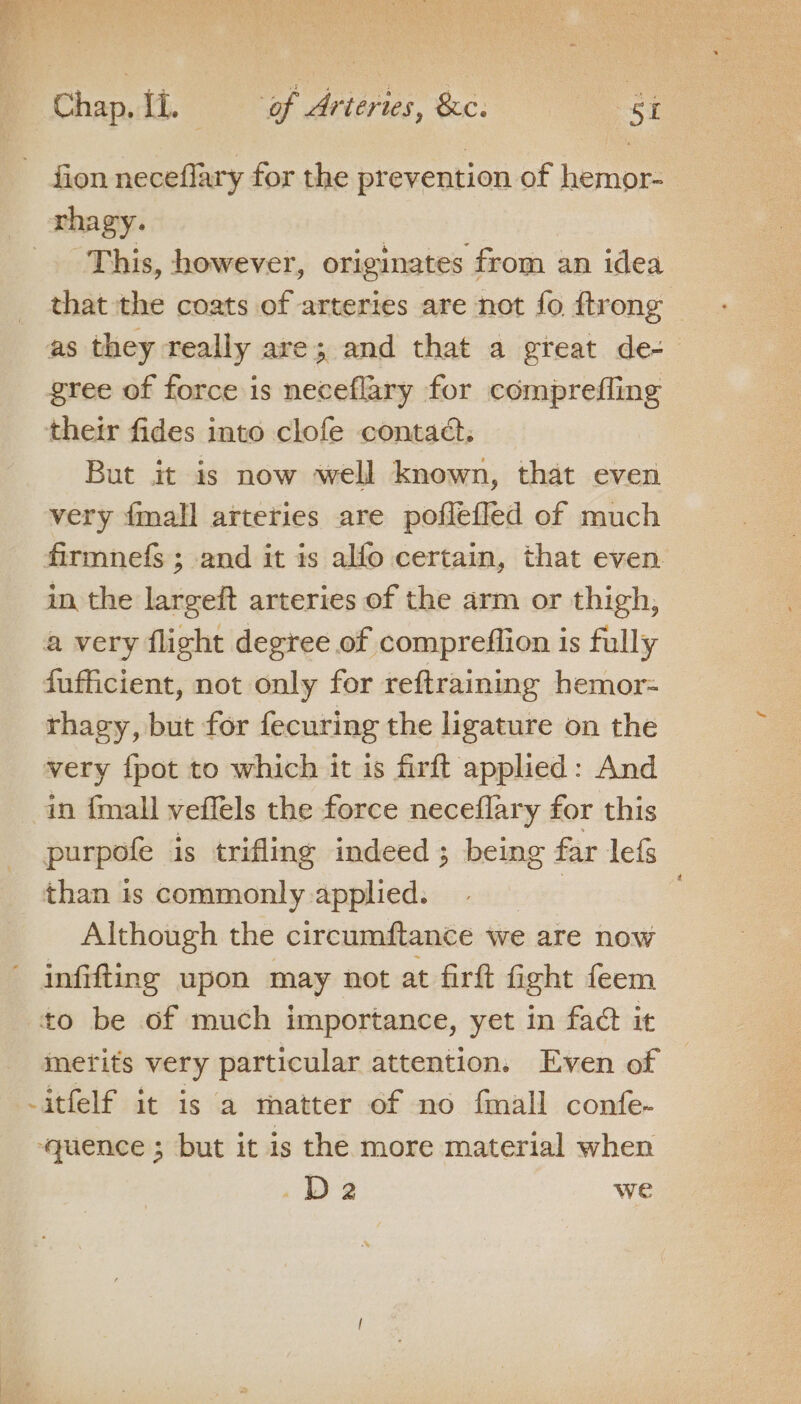 fion neceflary for the prevention of hemor- rhagy. This, however, originates from an idea that the coats of arteries are not fo {trong as they really are; and that a great de- gree of force is neceflary for comprefling their fides into clofe contact. But it is now well known, that even very {mall arteries are poflefled of much firmnefs ; and it is alfo certain, that even in the largeft arteries of the arm or thigh, a very flight degree of compreffion is fully fufficient, not only for reftraining hemor= thacy, but for fecuring the ligature on the very {pot to which it is firft applied: And in {mall veffels the force neceflary for this purpofe is trifling indeed ; being far lef than is commonly applied. a Although the circumftance we are now infifting upon may not at firft fight feem to be of much importance, yet in fact it merits very particular attention. Even of -itfelf it is a matter of no fmall confe. ‘quence ; but it is the more material when Da we