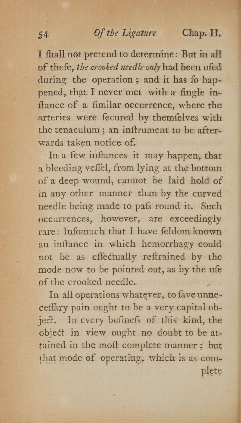 I fhall not pretend to determine: But in all _of thefe, the crooked needle only had been ufed during the operation ; and it has fo hap- pened, that I never met with a fingle in- ftance of a fimilar occurrence, where the arteries were fecured by themfelves with the tenaculum ; an inftrument to be after- wards taken notice of. . In a few inftances it may happen, that a bleeding veffel, from lying at the bottom _ of a deep wound, cannot be laid hold of in any other manner than by the curved needle being made to pafs round it. Such occurrences, however, are exceedingly rare: Infomuch that I have feldom known an inftance in which hemorrhagy could not be as effectually reftramed by the mode now to be pointed out, as by the ufe of the crooked needle. . In all operations whatever, to fave unne- ceffary pain ought to be a very capital ob- ject. In every bufinefs of this’ kind, the object in view ought no doubt to be at- tained in the moft complete manner ; but that mode of operating, which is as com- | plete