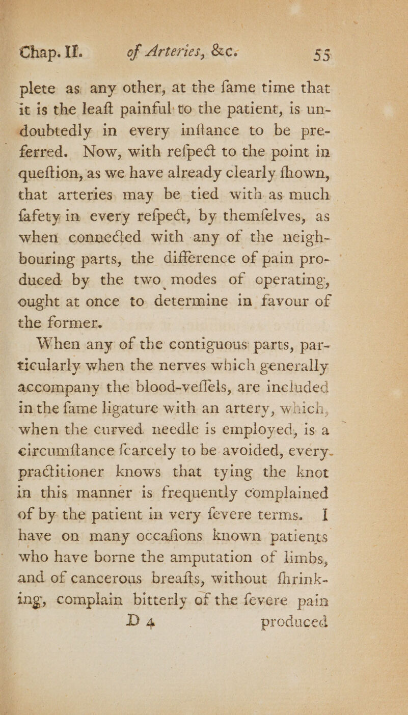 plete as any other, at the fame time that it is the leaft painful: to the patient, is un- doubtedly in every inftance to be pre- ferred. Now, with refped to the point in - queftion, as we have already clearly fhown, that arteries. may be tied with as much. fafety in every refpect, by themfelves, as when connected with any of the neigh- bouring parts, the difference of pain pro- — duced by the two modes of operating, ought at once to determine in favour of the former. When any of the contiguous parts, par- ticularly when the nerves which generally accompany the blood-vetlels, are included in the fame ligature with an artery, which, when the curved. needle is employed, is a eircumftance fcarcely to be avoided, every- practitioner knows that tying the knot in this manner is frequently complained of by the patient in very fevere terms. [| have on many occafions known patients who have borne the amputation of limbs, and. of cancerous breafts, without fhrink- ing, complain bitterly of the fevere pain D4 | produced