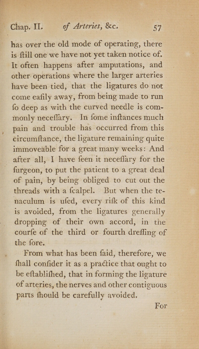 has over the old mode of operating, there is ftill one we have not yet taken notice of. It often happens after amputations, and other operations where the larger arteries have been tied, that the lhgatures do not come eafily away, from being made to run fo deep as with the curved needle is com- monly neceflary. In fome inftances much © pain and trouble has occurred from this circumftance, the ligature remaining quite immoveable for a great many weeks: And - after all, I have feen it neceflary for the - fargeon, to put the patient to a great deal of pain, by being obliged to cut out the threads with a {calpel. But when the te- naculum is ufed, every rifk of this kind is avoided, from the ligatures generally dropping of their own accord, in the courfe of the third or fourth dreffing of the fore. From what has been faid, therefore, we fhall confider it as a practice that ought to be eftablifhed, that in forming the ligature of arteries, the nerves and other contiguous parts fhould be carefully avoided. For