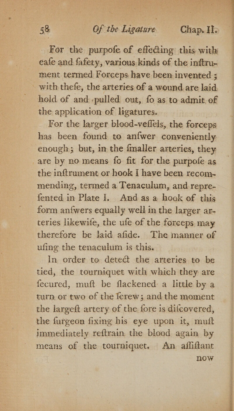 For the purpofe of effecting this with eafe and fafety, various. kinds of the inftru- ment termed Forceps have been invented ; - with thefe, the arteries of a wound are laid hold of and .pulled out, fo as to admit, of the application of ligatures. | For the larger blood-veflels, the forceps has been found to anfwer conveniently. enough; but, in the fmaller arteries, they _are by no means fo fit for the purpofe as the inftrument or hook I have been recom-~- mending, termed a Tenaculum, and repre- form anfwers equally well in the larger ar- teries likewife, the ufe of the forceps may therefore be laid afide. The manner of ufing the tenaculum is this. In order to detect the arteries to be tied, the tourniquet with which they are fecured, muft. be flackened: a little by a turn or two of the ferew; and the moment the largeft artery of the fore is difcovered, the furgeon fiximg his eye upon it, mutt immediately reftrain. the blood again by means of the tourniquet. An afliftant now