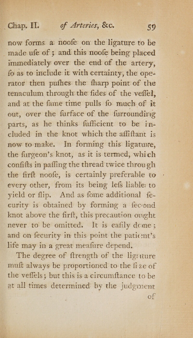 now forms a noofe: on the ligature to be made ufe of ; and this noofe being placed | immediately over the end of the artery, fo. as to include it with certainty, the ope- rator then pufhes. the fharp point of the tenaculum through the fides of the veffel, and at the fame time pulls fo much of it out, over the furface of the furrounding parts, as he thinks fufficient to be in- eluded in the knot which the affiftant is now tomake. In forming this ligatwie, the furgeon’s knot, as it is termed, which _ confifts in paffing the thread twice through the firft noofe, is certainly preferable to every other, from its being lef liable: to yield or flip. And as fome additional fe- curity is obtained by forming a fec:ond knot above the firft, this precaution omght — never to be omitted. It is eafily deme; and on fecurity i in this point the patic:nt’s life may in a great meafure depend. , The degree of {trength of the leriture muft always be proportioned to the fize of the veflels; but this is a circumftance to be at all times determined by the judginent of