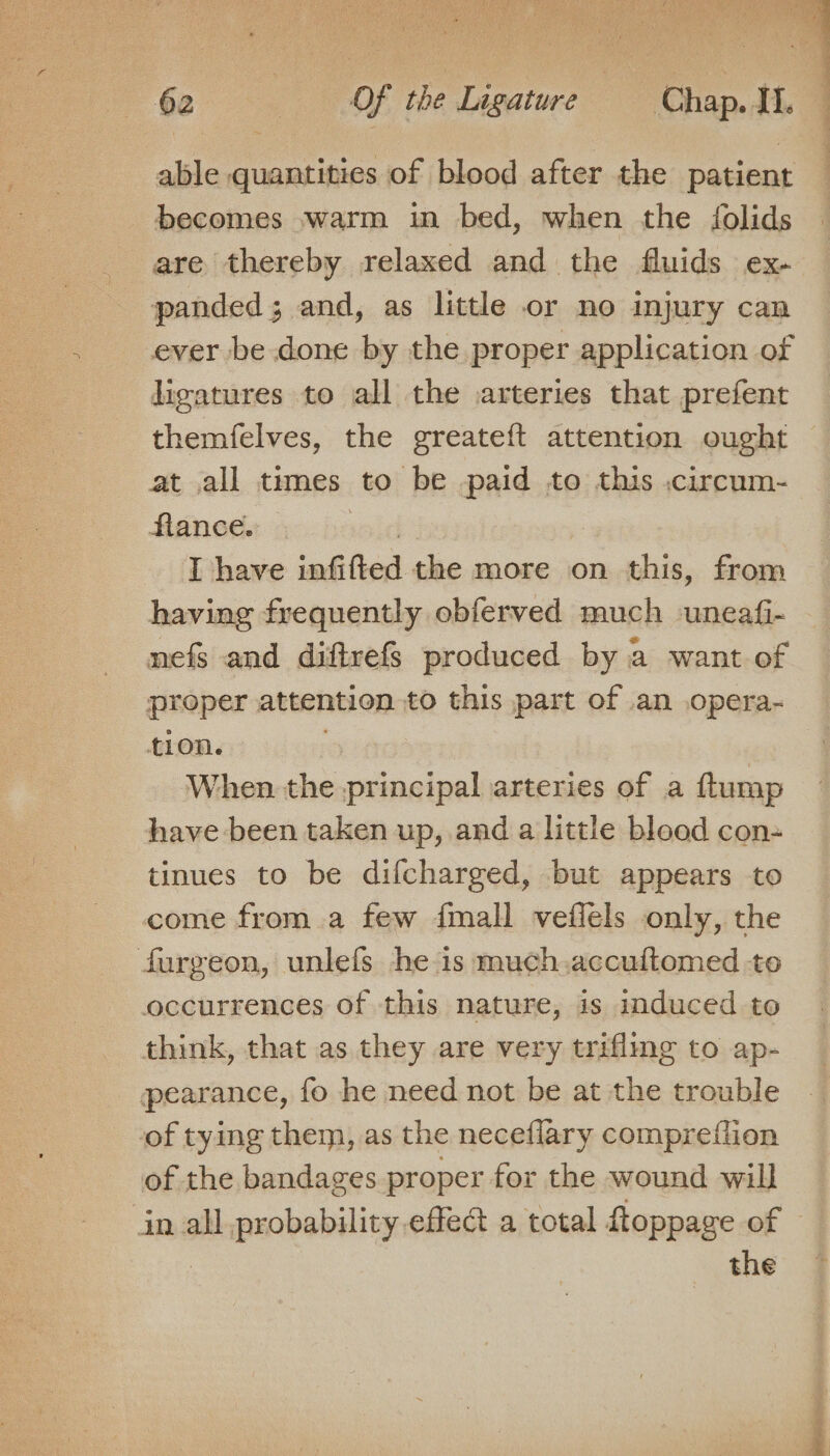able quantities of blood after the patient becomes warm in bed, when the folids are thereby relaxed and the fluids ex- panded; and, as little or no injury can ever be done by the proper application of ligatures to all the .arteries that prefent themfelves, the greateft attention ought at all times to be paid to this .circum- flance. wid | I have infifted the more on this, from having frequently obferved much uneafi- nefs and diftrefs produced by a want of proper attention to this part of an opera- tion. When the principal arteries of a ftump have been taken up, and a little blood con- tinues to be difcharged, but appears to come from a few {mall veflels only, the Surgeon, unlefs he is much.accuftomed to occurrences of this nature, is induced to think, that as they are very trifling to ap- pearance, fo he need not be at the trouble of tying them, as the neceflary compretlion of the bandages proper for the wound will in all probability effect a total Roppage of — | the