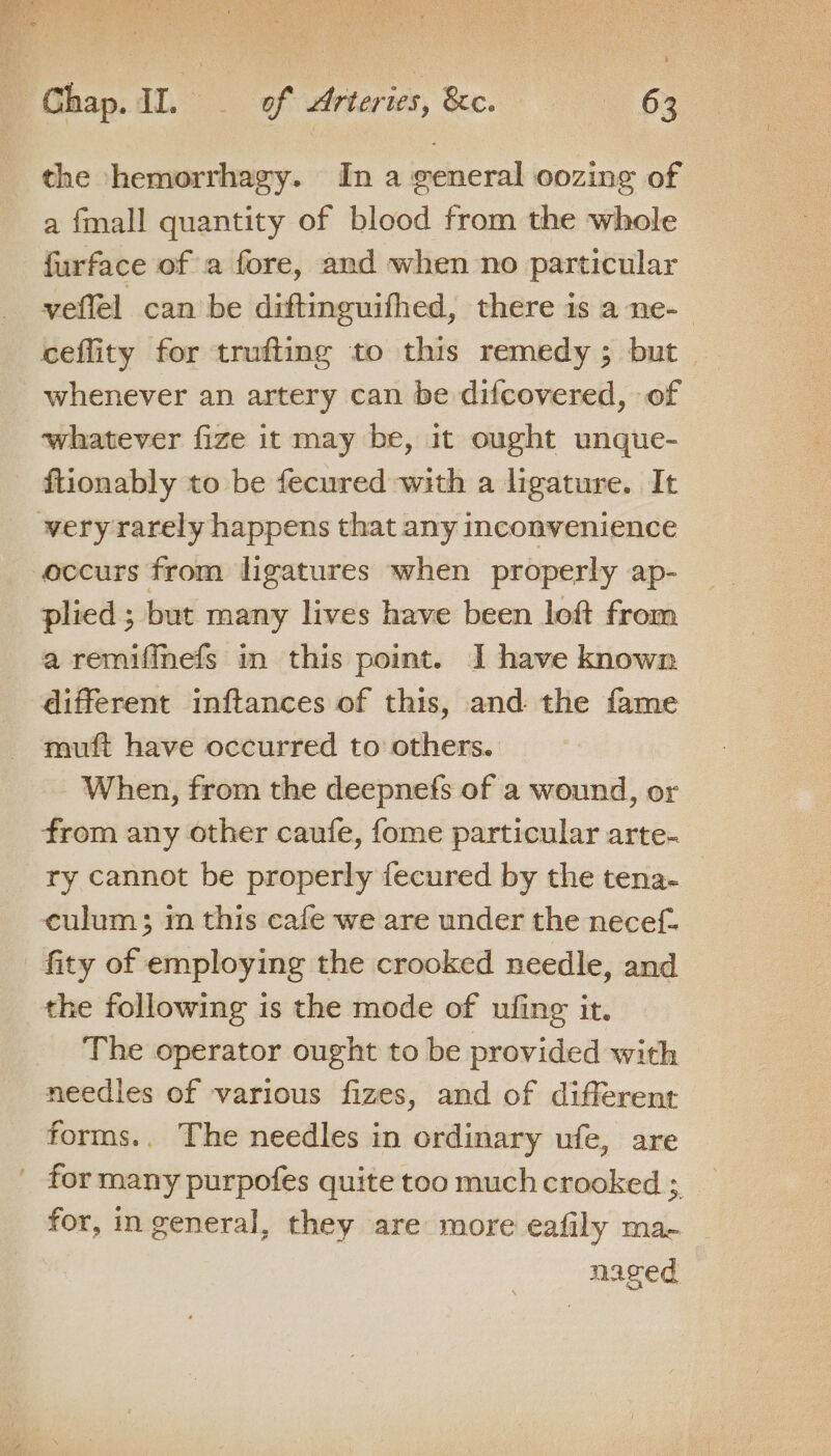 a fmall quantity of blood from the whole furface of a fore, and when no particular veflel can be diftinguifhed, there is a ne- ceflity for trufiting to this remedy; but whenever an artery can be difcovered, of ‘whatever fize it may be, it ought unque- ftionably to be fecured with a ligature. It occurs from ligatures when properly ap- plied ; but many lives have been loft from a remifinefs in this point. I have known different inftances of this, and: the fame muft have occurred to others. When, from the deepnefs of a wound, or from any other caufe, fome particular arte- ry cannot be properly fecured by the tena- culum; m this cafe we are under the necef- the following is the mode of ufing it. The operator ought to be provided with meedies of various fizes, and of different forms.. The needles in ordinary ufe, are for, in general, they are more eafily ma- naged