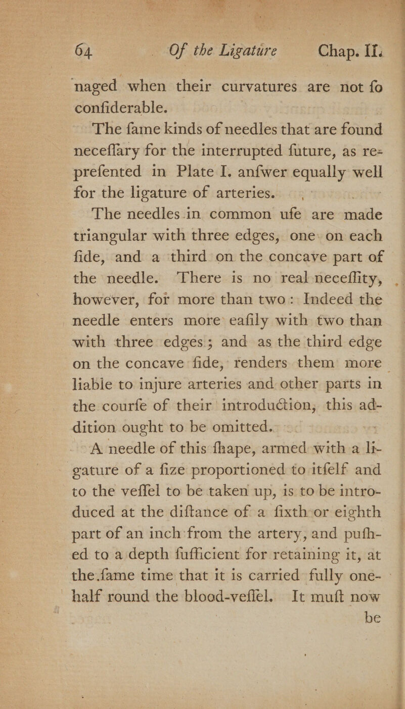 DS 1-4 ee at + Ne asthe tae “AT ga er) ataes A Ne : Hes use ie 4 4 a Te 4 confiderable. The fame kinds of needles that are toned neceflary for the interrupted future, as re= prefented in Plate I. anfwer equally well for the ligature of arteries. The needles.in common ufe are inte triangular with three edges, one: on each fide, and a third on the concave part of the needle. There is no real-neceflity, however, for more than two: Indeed the needle enters more eafily with two than with three edges; and as the third edge liable to injure arteries and other parts in the courfe of their introduction, this ad- dition ought to be omitted... A needle of this fhape, armed with a li- to the veffel to be taken up, is to be intro- duced at the diftance of a fixthor eighth part of an inch:from the artery, and pufh- ed to a depth fufficient for retaining it, at be