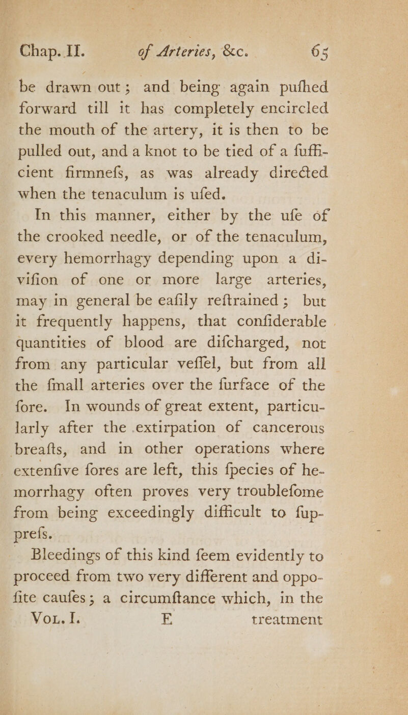 forward till it has completely encircled the mouth of the artery, it is then to be pulled out, and a knot to be tied of a fuffi- cient firmnefs, as was already directed when the tenaculum is ufed. In this manner, either by the ufe of the crooked needle, or of the tenaculum, every hemorrhagy depending upon a di- vifion of one or more large arteries, may in general be eafily reftrained; but it frequently happens, that confiderable | from any particular veffel, but from all the fmall arteries over the furface of the fore. In wounds of great extent, particu- larly after the .extirpation of cancerous morrhagy often proves very troublefome from being exceedingly difficult to fup- prefs. | _ Bleedings of this kind feem evidently to proceed from two very different and oppo- fite caufes; a circumftance which, in the Vou, J. E treatment