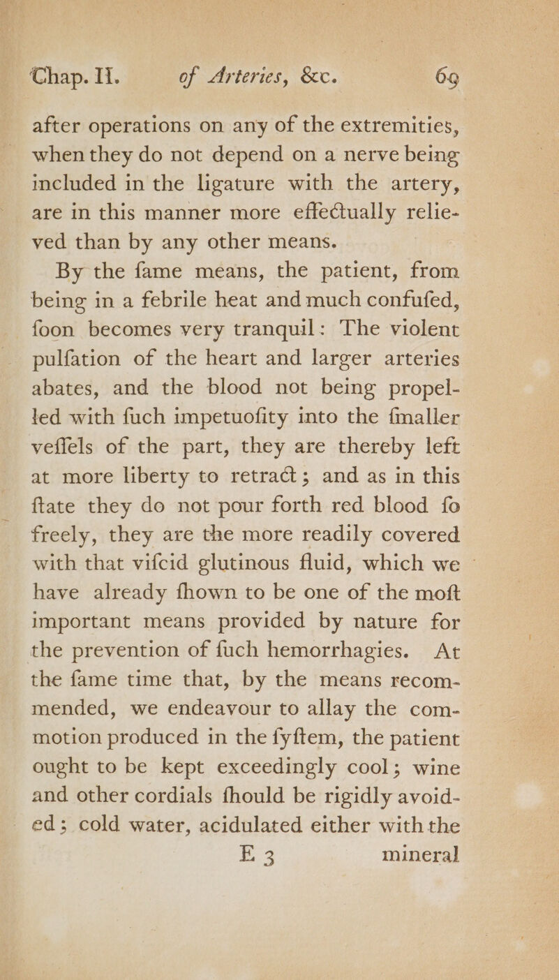 after operations on any of the extremities, when they do not depend on a nerve being included in the ligature with the artery, are in this manner more effectually relie- ved than by any other means. By the fame means, the patient, from being in a febrile heat and much confufed, foon becomes very tranquil: The violent pulfation of the heart and larger arteries abates, and the blood not being propel- led with fuch impetuofity into the {maller veflels of the part, they are thereby left at more liberty to retract; and as in this ftate they do not pour forth red blood fo freely, they are the more readily covered with that vifcid glutinous fluid, which we © have already fhown to be one of the moft important means provided by nature for the prevention of fuch hemorrhagies. At the fame time that, by the means recom- mended, we endeavour to allay the com- motion produced in the fyftem, the patient ought to be kept exceedingly cool; wine and other cordials fhould be rigidly avoid- ed; cold water, acidulated either withthe E 3 mineral