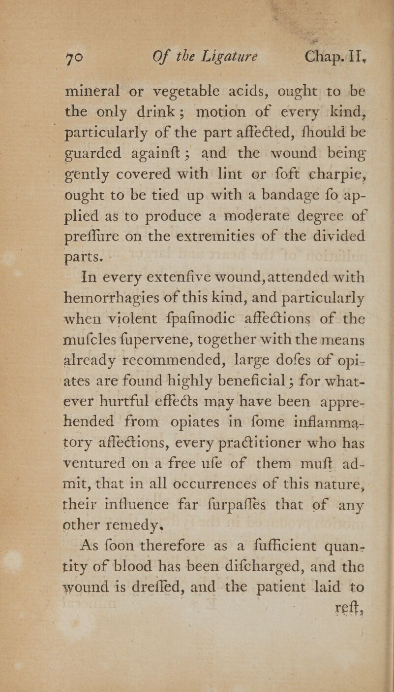 mineral or vegetable acids, ought to be the only drink; motion of every kind, - particularly of the part affected, fhould be guarded againft; and the wound being gently covered with lint or foft charpie, ought to be tied up with a bandage fo ap- plied as to produce a moderate degree of preflure on the extremities of the divided parts. | In every extenfive wound, aibad ea with hemorrhagies of this kind, and particularly when violent fpafmodic affections of the mufcles fupervene, together with the means already recommended, large dofes of opi- ‘ates are found highly beneficial ; for what- ever hurtful effects may have been appre- hended from opiates in fome inflamma- tory affedtions, every pra@titioner who has ventured on a free ufe of them muft ad- mit, that in all occurrences of this nature, their mfluence far furpafles that of any other remedy, As foon therefore as a fufficient quan- tity of blood has been difcharged, and the wound is drefled, and the patient laid to reff,