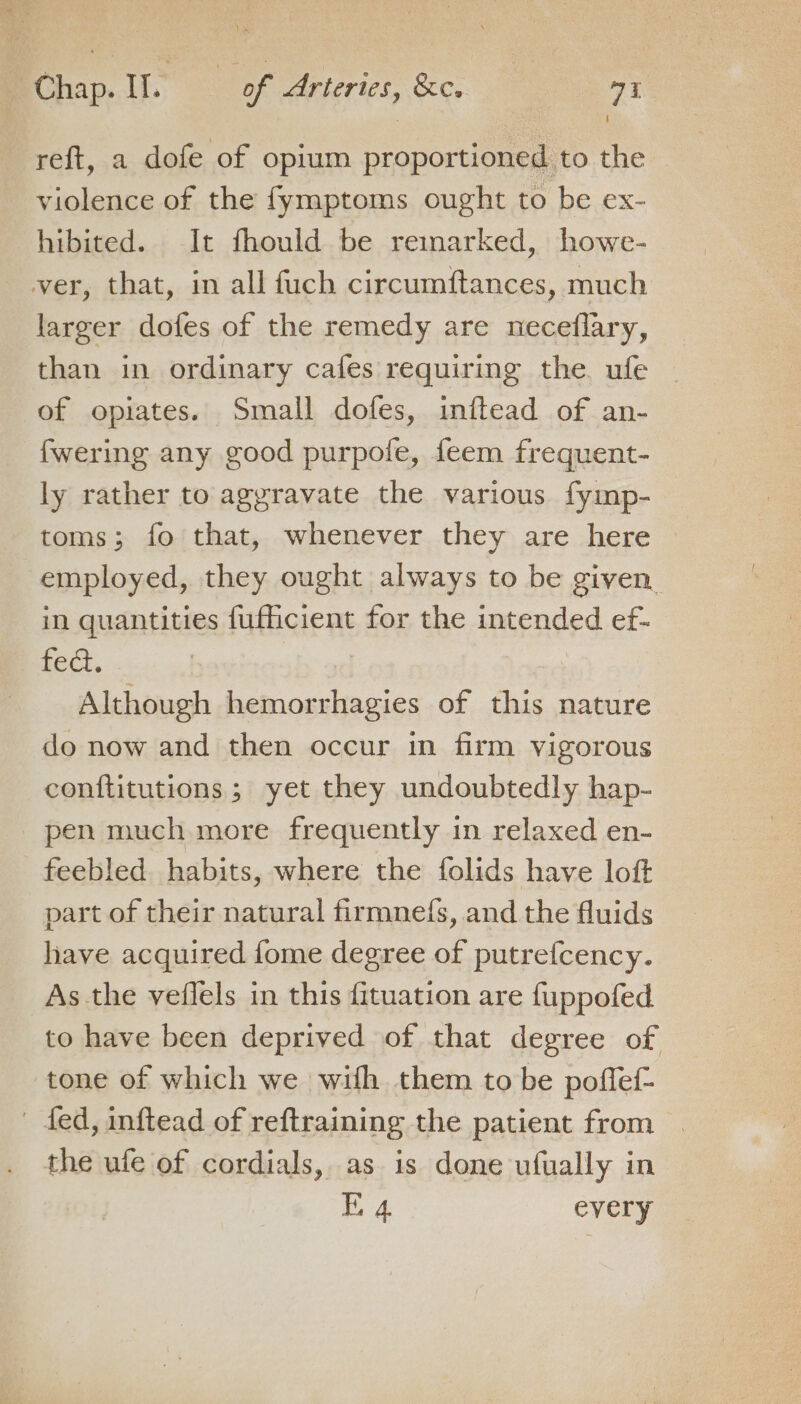 reft, a dofe of opium proportioned to the violence of the {fymptoms ought to be ex- hibited. It fhould be remarked, howe- ver, that, in all fuch circumftances, much larger dofes of the remedy are neceflary, than in ordinary cafes requiring the ufe ~ of opiates. Small dofes, inftead of an- fwering any good purpofe, feem frequent- ly rather to aggravate the various fymp- toms; fo that, whenever they are here employed, they ought always to be given in quantities fufficient for the intended ef- fed. | Although hemorrhagies of this nature do now and then occur in firm vigorous conftitutions ; yet they undoubtedly hap- pen much more frequently in relaxed en- feebled. habits, where the folids have loft part of their natural firmnefs, and the fluids have acquired fome degree of putrefcency. As the veflels in this fituation are fuppofed to have been deprived of that degree of tone of which we with them to be poffef- | fed, inftead of reftraining the patient from . the ufe of cordials, as is done ufually in