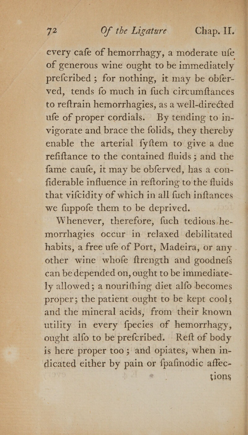 of generous wine ought to be immediately prefcribed ; for nothing, it may be obfer- ved, tends fo much in fuch circumftances to reftrain hemorrhagies, as a well-directed ufe of proper cordials. By tending to in- vigorate and brace the folids, they thereby enable the arterial fyftem to give a due refiftance to the contained fluids ; and the fame caufe, it may be obferved, has a con- fiderable influence in reftoring to the fluids that vifcidity of which in all fuch inftances we fuppofe them to be deprived. Whenever, therefore, fuch tedious.he- morrhagies occur in relaxed debilitated other wine whofe ftrength and goodnefs can be depended on, ought to be immediate- ly allowed; a nourithing diet alfo becomes proper; the patient ought to be kept cools and the mineral acids, from their known utility in every fpecies of hemorrhagy, ought alfo to be prefcribed. Reft of body is here proper too ; and opiates, when in- dicated either by pain or f{pafmodic affec- | | tions