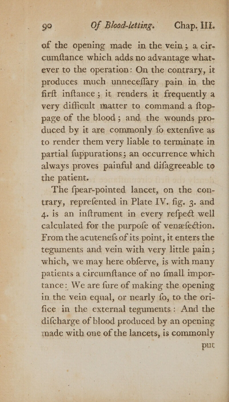of the opening made in the vein; a cir- cumftance which adds no advantage what- ever to the operation: On the contrary, it produces much unneceflary pain in the firft inftance ; it renders it frequently a very difficult matter to command a ftop- page of the blood; and, the wounds pro- duced by it are commonly fo extenfive as to render them very liable to terminate in partial fuppurations; an occurrence which always proves painful and difagreeable to the patient. — | The {pear-pointed lancet, on the con- trary, reprefented in Plate IV. fig. 3. and 4. is an inftrament in every refpect well calculated for the purpofe of venzefedtion. From the acutenefs of its point, it enters the teguments and vein with very little pain ; which, we may here obferve, is with many patients a circumftance of no fmall impor- tance: We are {ure of making the opening in the vein equal, or nearly fo, to the ori- fice in the external teguments: And the difcharge of blood produced by an opening made with one of the lancets, is commonly put ee