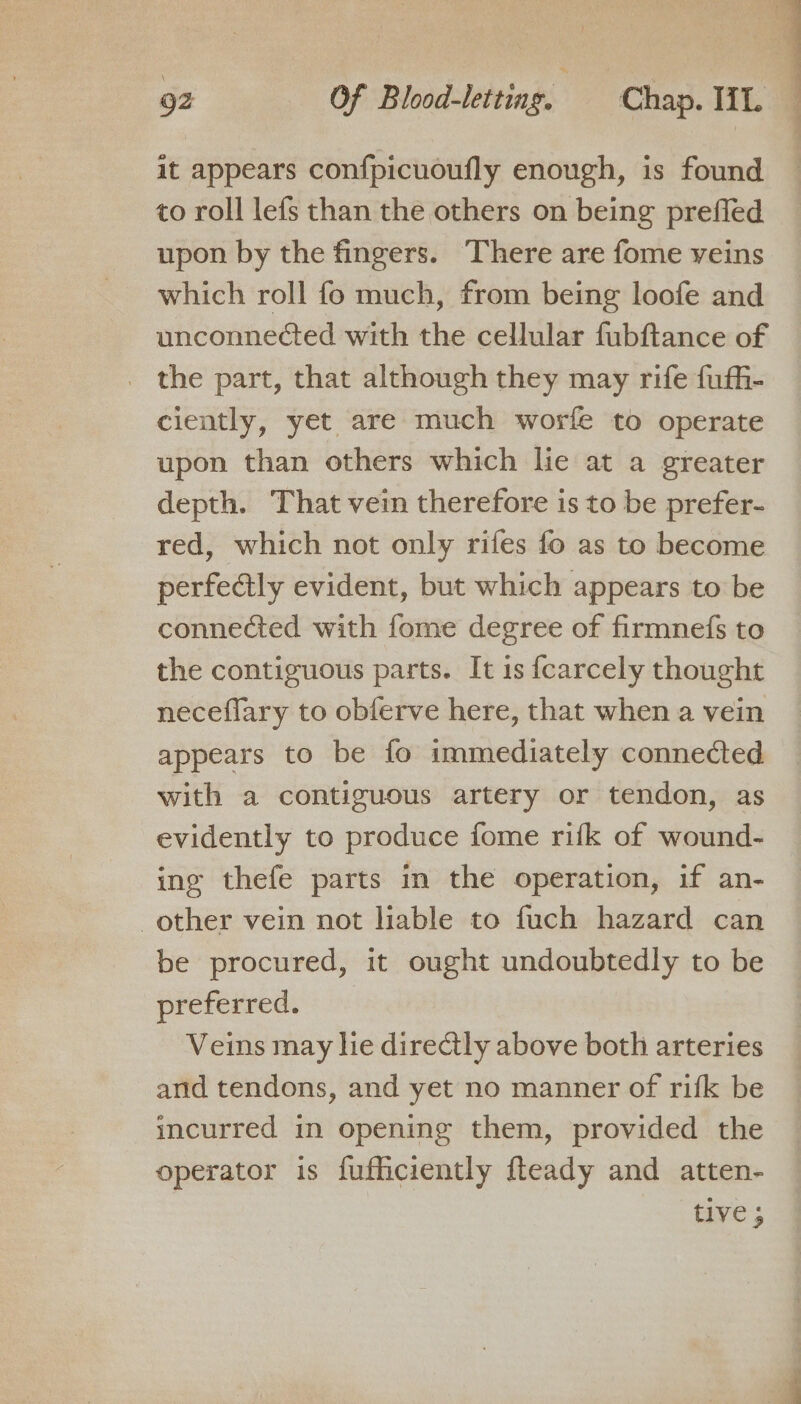 it appears confpicuoufly enough, is found to roll lefs than the others on being preffled upon by the fingers. There are fome veins which roll fo much, from being loofe and unconnected with the cellular fubftance of _ the part, that although they may rife fuffi- ciently, yet are much worfe to operate upon than others which lie at a greater depth. That vein therefore is to be prefer- red, which not only rifes fo as to become perfectly evident, but which appears to be connected with fome degree of firmnefs to the contiguous parts. It is {carcely thought neceflary to obferve here, that when a vein appears to be fo immediately connected with a contiguous artery or tendon, as evidently to produce fome rifk of wound- ing thefe parts in the operation, if an- other vein not liable to fuch hazard can be procured, it ought undoubtedly to be preferred. Veins may he directly above both arteries and tendons, and yet no manner of rifk be incurred im opening them, provided the operator is fufficiently fteady and atten- tive ;