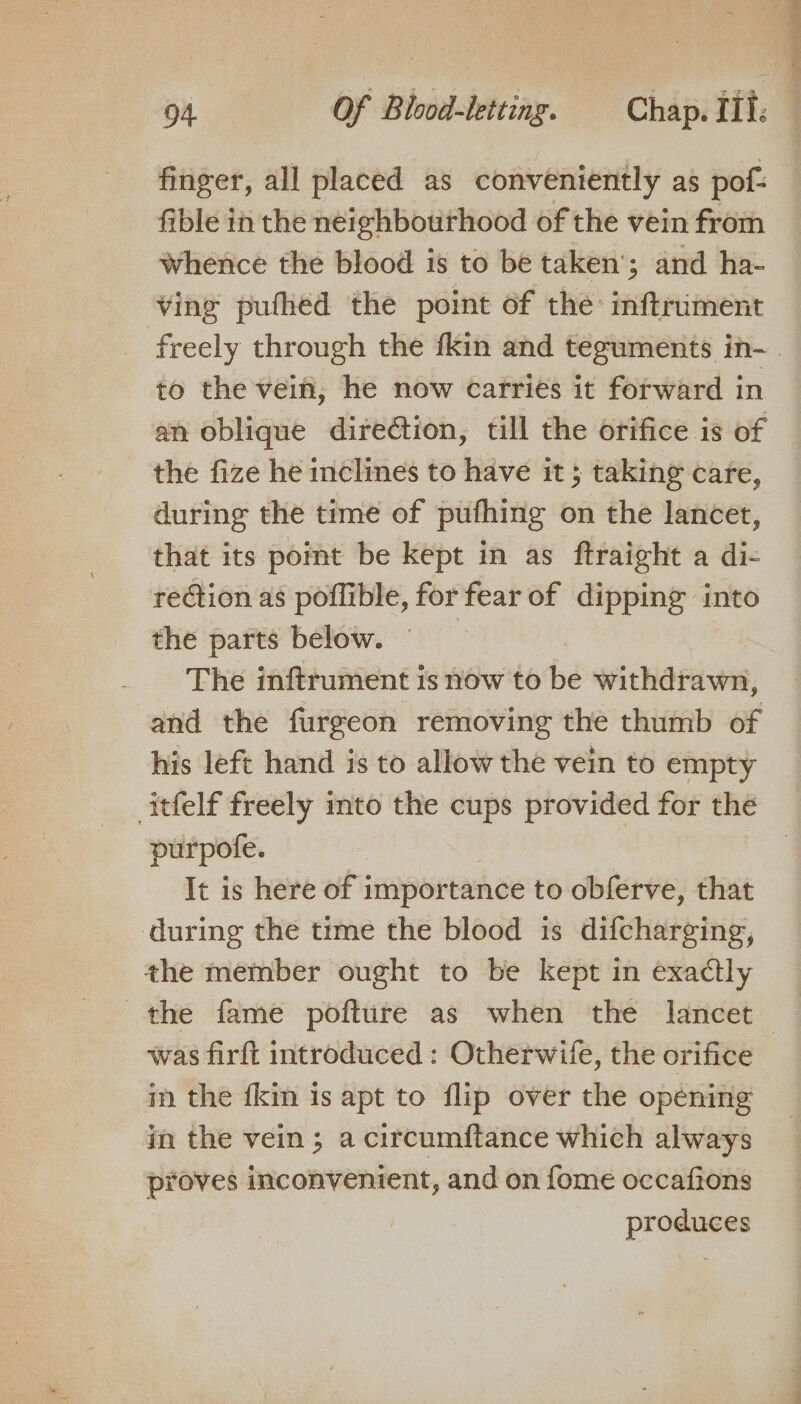 finger, all placed as conveniently as pof: fible in the neighbourhood of the vein from Whence the blood is to be taken’; and ha- ving pufhed the point of the inftriment to the vein, he now carries it forward in an oblique direction, till the orifice is of the fize he inclines to have it ; taking care, during the time of pufhing on the lancet, that its pot be kept in as ftraight a di- rection as poflible, for fear of dipping into the parts below. The inftrument is now to bd withdrawn, and the furgeon removing the thumb of his left hand is to allow the vein to empty purpofe. It is here of importance to obferve, that during the time the blood is difcharging, the member ought to be kept in exactly the fame pofture as when the lancet was firft introduced : Otherwife, the orifice in the {kin is apt to flip over the opening in the vein ; a circumftance which always proves inconvenient, and on fome occafions produces