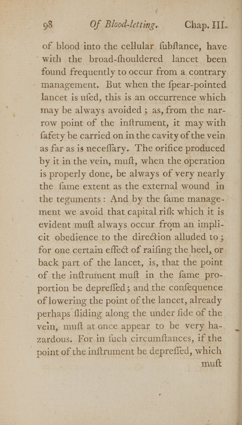 of blood into the celular fubftance, have “with the broad-fhouldered lancet been found frequently to occur from a contrary management. But when the {pear-pointed lancet is ufed, this is an occurrence which may be always avoided ; as, from the nar- row point of the inftrument, it may with {afety be carried on in the cavity of the vein as far as is neceflary. The orifice produced by it in the vein, muft, when the operation is properly done, be always of very nearly the fame extent as the external wound in the teguments: And by the fame manage- ment we avoid that capital rifk which it is evident muft always occur from an impli- cit obedience to the direction alluded to ; for one certain effect of raifing the heel, or back part of the lancet, is, that the point of the inftrument muft in the fame pro-. portion be deprefled; and the confequence of lowering the point of the lancet, already perhaps fliding along the under fide of the vein, muft at once appear to be very ha- zardous. For in fuch circumftances, if the point of the inftrument be depreffed, which muft