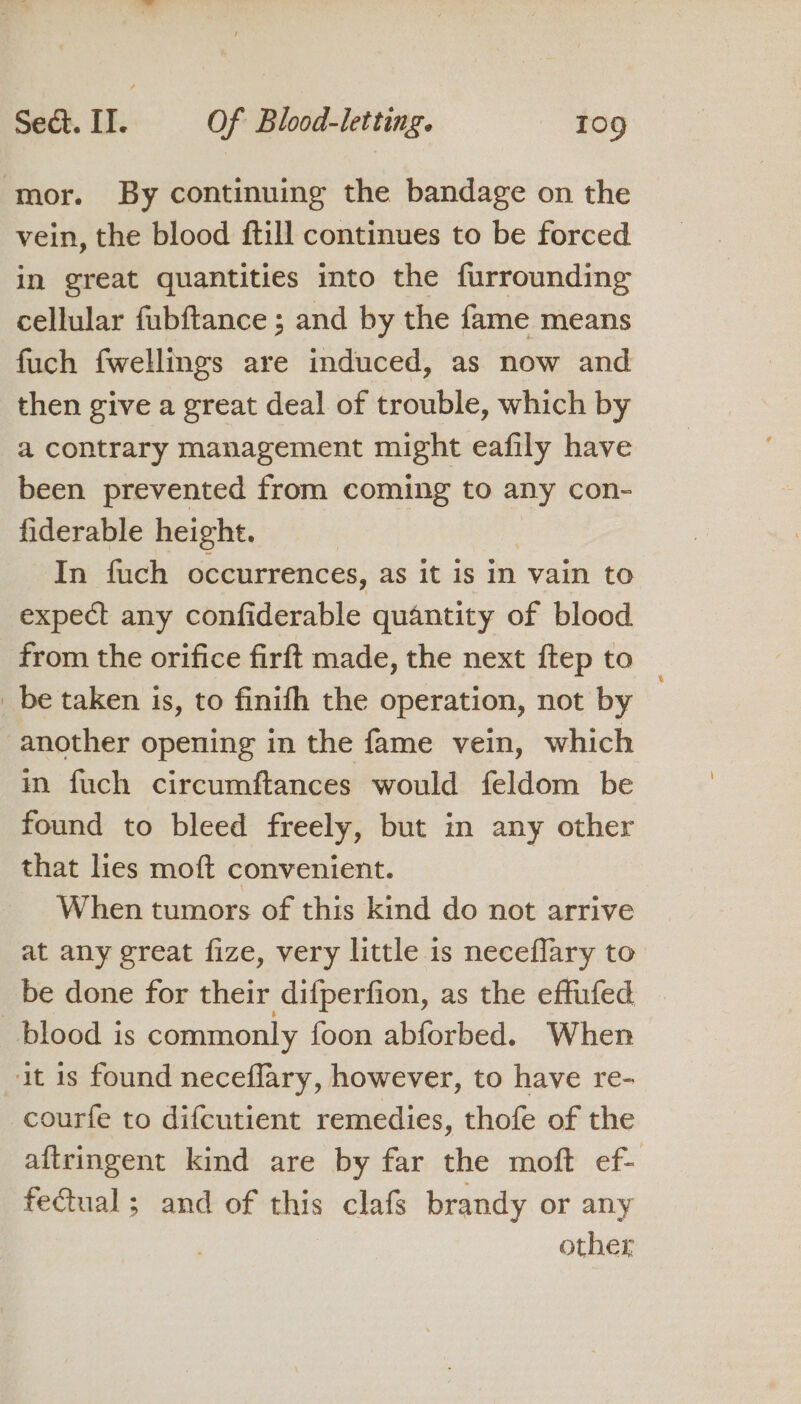 ‘mor. By continuing the bandage on the vein, the blood ftill continues to be forced in great quantities into the furrounding cellular fubftance ; and by the fame means fuch fwellmgs are induced, as now and then give a great deal of trouble, which by a contrary management might eafily have been prevented from coming to any con- fiderable height. In fuch occurrences, as it is in vain to expect any confiderable quantity of blood from the orifice firft made, the next ftep to _ be taken is, to finifh the operation, not by another opening in the fame vein, which in fuch circumftances would feldom be found to bleed freely, but in any other that lies moft convenient. When tumors of this kind do not arrive at any great fize, very little is neceflary to be done for their difperfion, as the effufed blood is commonly foon abforbed. When it 1s found neceflary, however, to have re- courfe to difcutient remedies, thofe of the aftringent kind are by far the moft ef- fectual ; and of this clafs brandy or any , other