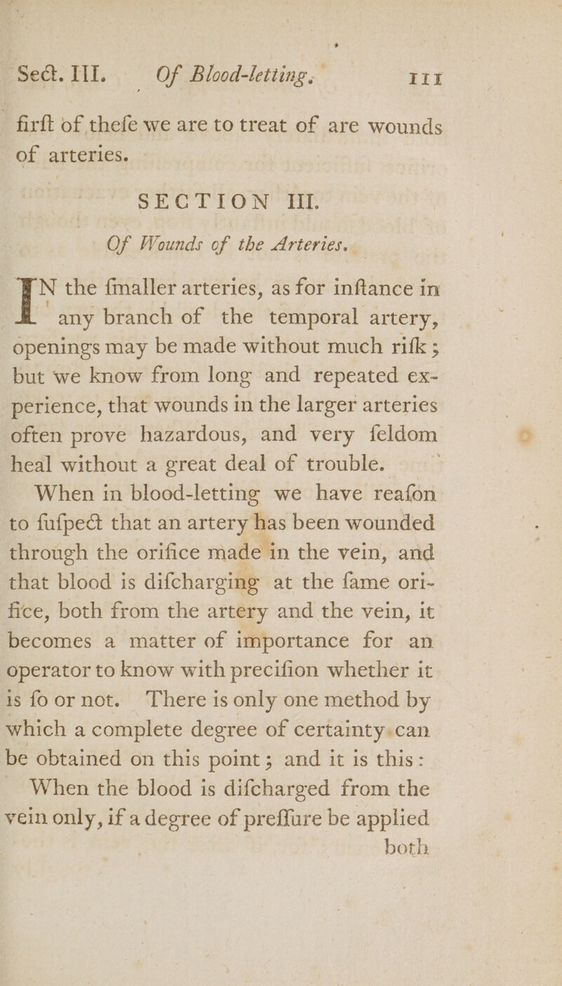 - firft of thefe we are to treat of are wounds of arteries. SECTION Ul Of Wounds of the Arteries, N the fmaller arteries, as for inftance in any branch of the temporal artery, openings may be made without much rifk ; but we know from long and repeated ex- perience, that wounds in the larger arteries often prove hazardous, and very {feldom heal without a great deal of trouble. _ When in blood-letting we have reafon to fufped that an artery has been wounded through the orifice made in the vein, and that blood is difcharging at the fame ori- fice, both from the artery and the vein, it becomes a matter of importance for an operator to know with precifion whether it is foornot. There is only one method by which a complete degree of certainty» can be obtained on this point; and it is this: When the blood is difcharged from the vein only, ifa corp of preffure be applied both ia